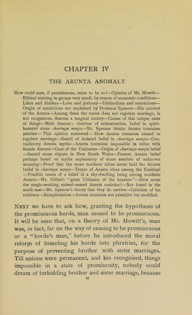 CHAPTER IV THE ARUNTA ANOMALY How could man, if promiscuous, cease to be so ?—Opinion of Mr. Howitt— Ethical training in groups very small, by reason of economic conditions— Likes and dislikes—Love and jealousy—Distinctions and restrictions— Origin of restrictions not explained by Professor Spencer—His account of the Arunta—Among them the totem does not regulate marriage, is not exogamous, denotes a magical society—Causes of this unique state of things—Male descent: doctrine of reincarnation, belief in spirit- haunted stone churinga nanja—Mr. Spencer thinks Arunta totemism pristine — This opinion contested — How Arunta totemism ceased to regulate marriage—Result of isolated belief in churinga nanja—Con- tradictory Arunta myths—Arunta totemism impossible in tribes with female descent—Case of the Urabunna—Origin of churinga nanja belief —Sacred stone objects in New South Wales—Present Arunta belief perhaps based on myths explanatory of stone amulets of unknown meaning—Proof that the more northern tribes never held the Arunta belief in churinga nanja—Traces of Arunta ideas among the Euahlayi —Possible traces of a belief in a sky-dwelling being among southern Arunta—Mr. Gillen’s “great Ulthaana of the heavens”—How arose the magic-working animal-named Arunta societies?—Not found in the south-east—Mr. Spencer’s theory that they do survive—Criticism of his evidence—Recapitulation—Arunta totemism not primitive but modified. Next we have to ask how, granting the hypothesis of the promiscuous horde, man ceased to be promiscuous. It will be seen that, on a theory of Mr. Howitt’s, man was, in fact, far on the way of ceasing to be promiscuous or a “horde’s man,” before he introduced the moral reforpi of bisecting his horde into phratries, for the purpose of preventing brother with sister marriages. Till unions were permanent, and kin recognised, things impossible in a state of promiscuity, nobody could dream of forbidding brother and sister marriage, because