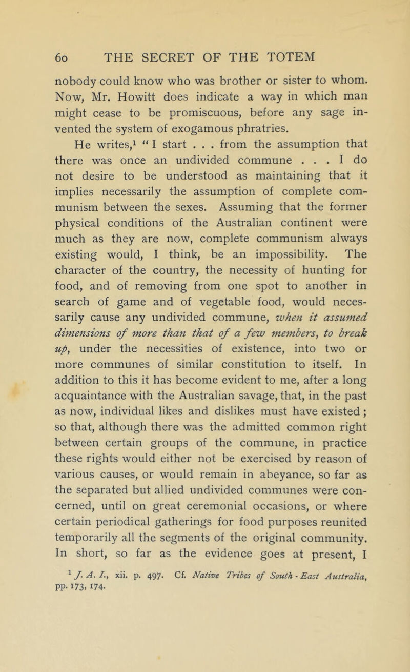 nobody could know who was brother or sister to whom. Now, Mr. Howitt does indicate a way in which man might cease to be promiscuous, before any sage in- vented the system of exogamous phratries. He writes,! “ I start . . . from the assumption that there was once an undivided commune ... I do not desire to be understood as maintaining that it implies necessarily the assumption of complete com- munism between the sexes. Assuming that the former physical conditions of the Australian continent were much as they are now, complete communism always existing would, I think, be an impossibility. The character of the country, the necessity of hunting for food, and of removing from one spot to another in search of game and of vegetable food, would neces- sarily cause any undivided commune, when it assumed dimensions of more than that of a few members, to break up, under the necessities of existence, into two or more communes of similar constitution to itself. In addition to this it has become evident to me, after a long acquaintance with the Australian savage, that, in the past as now, individual likes and dislikes must have existed; so that, although there was the admitted common right between certain groups of the commune, in practice these rights would either not be exercised by reason of various causes, or would remain in abeyance, so far as the separated but allied undivided communes were con- cerned, until on great ceremonial occasions, or where certain periodical gatherings for food purposes reunited temporarily all the segments of the original community. In short, so far as the evidence goes at present, I ^ J. A. !., xii. p. 497. Cf. Native Tribes of South-East Australia, pp. 173, 174.