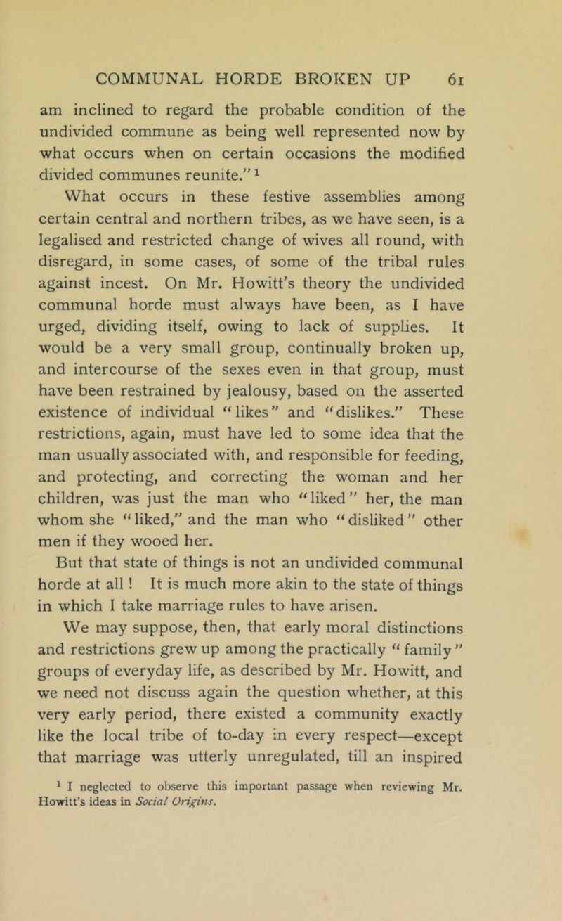 am inclined to regard the probable condition of the undivided commune as being well represented now by what occurs when on certain occasions the modified divided communes reunite.” ^ What occurs in these festive assemblies among certain central and northern tribes, as we have seen, is a legalised and restricted change of wives all round, with disregard, in some cases, of some of the tribal rules against incest. On Mr. Howitt's theory the undivided communal horde must always have been, as I have urged, dividing itself, owing to lack of supplies. It would be a very small group, continually broken up, and intercourse of the sexes even in that group, must have been restrained by jealousy, based on the asserted existence of individual “likes” and “dislikes.” These restrictions, again, must have led to some idea that the man usually associated with, and responsible for feeding, and protecting, and correcting the woman and her children, was just the man who “liked” her, the man whom she “ liked,” and the man who “ disliked ” other men if they wooed her. But that state of things is not an undivided communal horde at all! It is much more akin to the state of things in which I take marriage rules to have arisen. We may suppose, then, that early moral distinctions and restrictions grew up among the practically “ family ” groups of everyday life, as described by Mr. Howitt, and we need not discuss again the question whether, at this very early period, there existed a community exactly like the local tribe of to-day in every respect—except that marriage was utterly unregulated, till an inspired ^ I neglected to observe this important passage when reviewing Mr. Howitt's ideas in Social Origins.