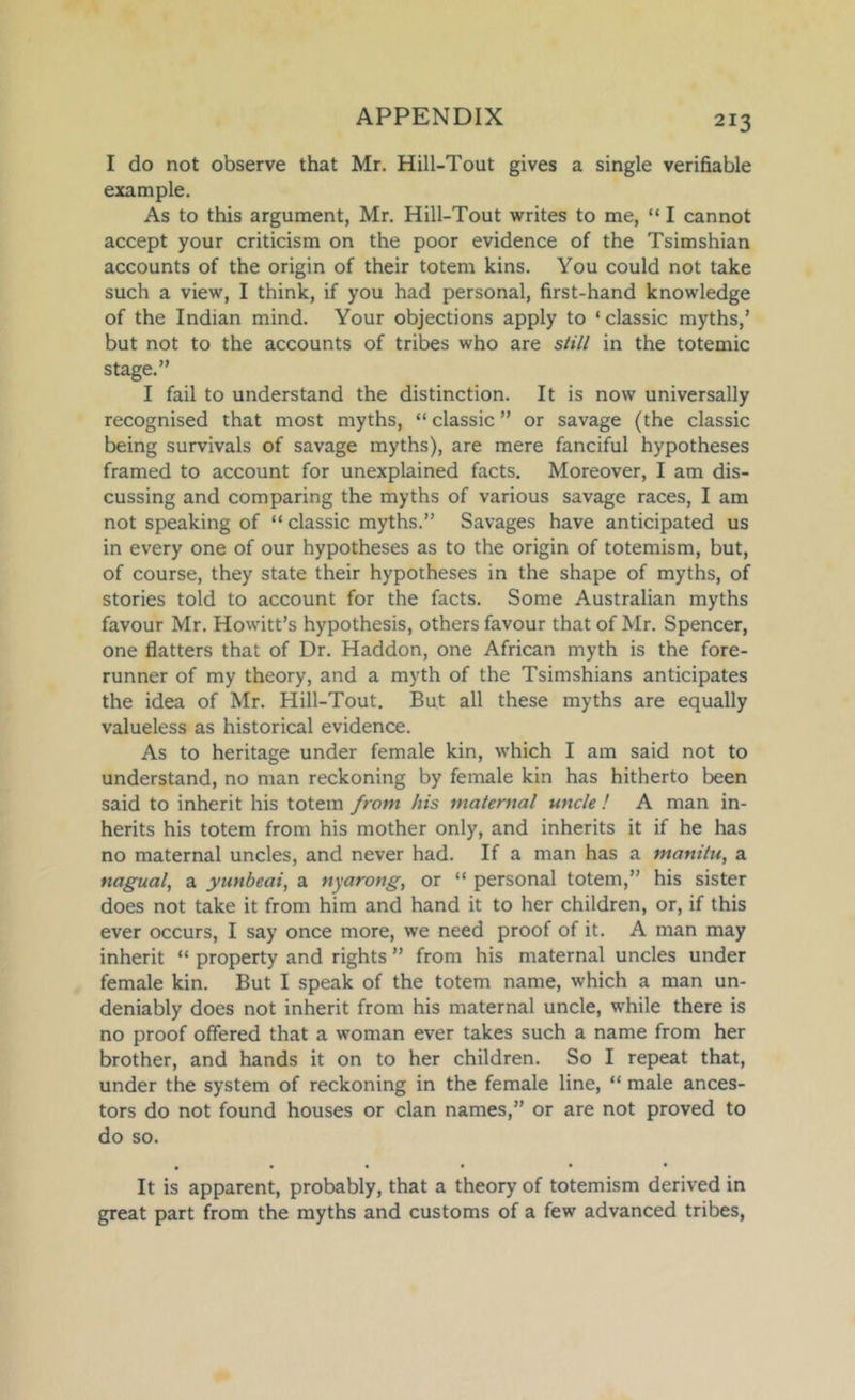 I do not observe that Mr. Hill-Tout gives a single verifiable example. As to this argument, Mr. Hill-Tout writes to me, “ I cannot accept your criticism on the poor evidence of the Tsimshian accounts of the origin of their totem kins. You could not take such a view, I think, if you had personal, first-hand knowledge of the Indian mind. Your objections apply to ‘ classic myths,’ but not to the accounts of tribes who are still in the totemic stage.” I fail to understand the distinction. It is now universally recognised that most myths, “ classic ” or savage (the classic being survivals of savage myths), are mere fanciful hypotheses framed to account for unexplained facts. Moreover, I am dis- cussing and comparing the myths of various savage races, I am not speaking of “ classic myths.” Savages have anticipated us in every one of our hypotheses as to the origin of totemism, but, of course, they state their hypotheses in the shape of myths, of stories told to account for the facts. Some Australian myths favour Mr. Howitt’s hypothesis, others favour that of Mr. Spencer, one flatters that of Dr. Haddon, one African myth is the fore- runner of my theory, and a myth of the Tsimshians anticipates the idea of Mr. Hill-Tout. But all these myths are equally valueless as historical evidence. As to heritage under female kin, which I am said not to understand, no man reckoning by female kin has hitherto been said to inherit his totem from his maternal uncle ! A man in- herits his totem from his mother only, and inherits it if he has no maternal uncles, and never had. If a man has a manitu, a nagual, a yunbeai, a nyarong, or “ personal totem,” his sister does not take it from him and hand it to her children, or, if this ever occurs, I say once more, we need proof of it. A man may inherit “ property and rights ” from his maternal uncles under female kin. But I speak of the totem name, which a man un- deniably does not inherit from his maternal uncle, while there is no proof offered that a woman ever takes such a name from her brother, and hands it on to her children. So I repeat that, under the system of reckoning in the female line, “ male ances- tors do not found houses or clan names,” or are not proved to do so. • • • • • • It is apparent, probably, that a theory of totemism derived in great part from the myths and customs of a few advanced tribes.