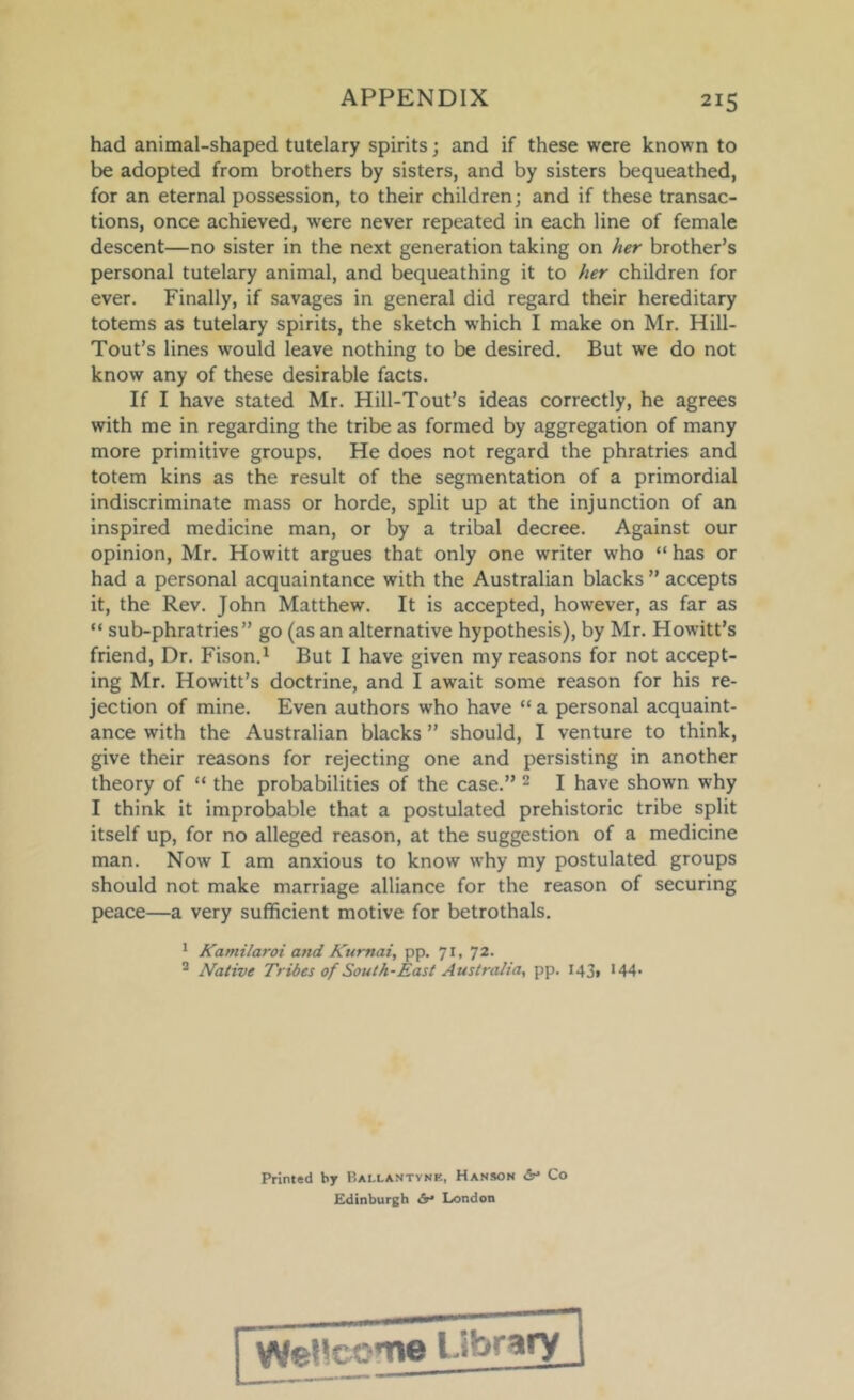 had animal-shaped tutelary spirits; and if these were known to be adopted from brothers by sisters, and by sisters bequeathed, for an eternal possession, to their children; and if these transac- tions, once achieved, were never repeated in each line of female descent—no sister in the next generation taking on her brother’s personal tutelary animal, and bequeathing it to her children for ever. Finally, if savages in general did regard their hereditary totems as tutelary spirits, the sketch w'hich I make on Mr. Hill- Tout’s lines would leave nothing to be desired. But we do not know any of these desirable facts. If I have stated Mr. Hill-Tout’s ideas correctly, he agrees with me in regarding the tribe as formed by aggregation of many more primitive groups. He does not regard the phratries and totem kins as the result of the segmentation of a primordial indiscriminate mass or horde, split up at the injunction of an inspired medicine man, or by a tribal decree. Against our opinion, Mr. Howitt argues that only one writer who “ has or had a personal acquaintance with the Australian blacks ” accepts it, the Rev. John Matthew. It is accepted, however, as far as “ sub-phratries ” go (as an alternative hypothesis), by Mr. Howitt’s friend. Dr. Fison.^ But I have given my reasons for not accept- ing Mr. Howitt’s doctrine, and I await some reason for his re- jection of mine. Even authors who have “ a personal acquaint- ance with the Australian blacks ” should, I venture to think, give their reasons for rejecting one and persisting in another theory of “ the probabilities of the case.” 2 I have shown why I think it improbable that a postulated prehistoric tribe split itself up, for no alleged reason, at the suggestion of a medicine man. Now I am anxious to know why my postulated groups should not make marriage alliance for the reason of securing peace—a very sufficient motive for betrothals. ^ Kamilaroi and Kurnai, pp. 71, 72. ^ Native Tribes of South-East Australia, pp. I43» •44' Printed by P.allantvnk, Hanson <Sn Co Kdtnburgb <5r* London