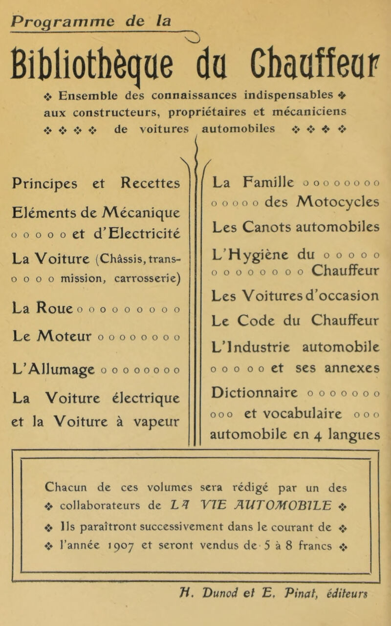 Programme de la Bibliotbèqae da Cbaoffeap Ensemble des connaissances indispensables ❖ aux constructeurs, propriétaires et mécaniciens ❖ ❖ ❖ ❖ de voitures N Principes et Recettes Eléments de Mécanique O O O O O et d’Electricité La Voiture (Châssis, trans- o O O O mission, carrosserie) La Roue ooooooooo Le A^oteur oooooooo L’Allumage oooooooo La Voiture électrique et la Voiture à vapeur automobiles ♦:« ❖ *> La Famille oooooooo O O O O O des Motocycles Les Canots automobiles L’Hygiène du o o o o o OOOOOOOO Chauffeur Les Voitures d’occasion Le Code du Chauffeur L’Industrie automobile O o O O o et ses annexes Dictionnaire o o o o o o o 00o et vocabulaire ooo automobile en 4 langues Chacun de ces volumes sera rédigé par un des ♦> collaborateurs de YJE Aî^TOMOBJLE Ils paraîtront successivement dans le courant de l’année 1907 et seront vendus de 5 à 8 francs Ji. Vunod et E, Pinat, éditeurs