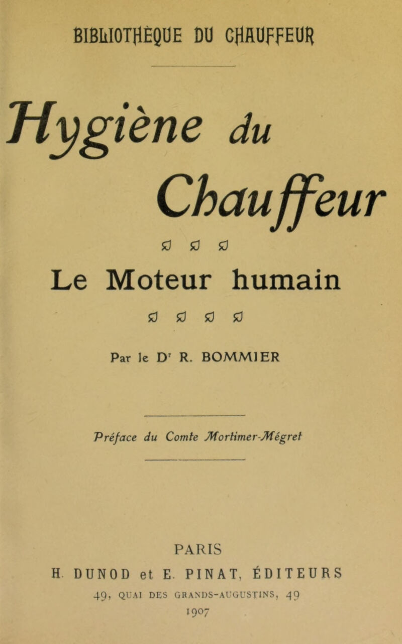 Hygiène du Chauffeur îO 50 sd Le Moteur humain 50 50 50 50 Par le D' R. BOMMIER Préface du Comte Mortimer-Mégret PARIS H. DUNOD et E. PINAT, ÉDITEURS 49, QUAI DES GRANDS-AUGUSTINS, 1907