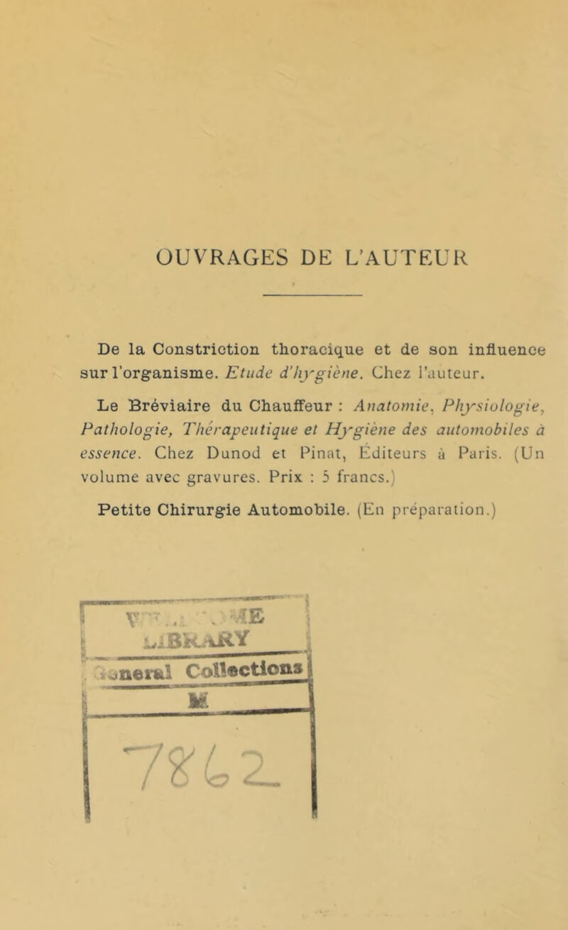 OUVRAGES DE L’AUTEUR De la Constriction thoracique et de son influence sur l’organisme. Etude d’hygiène. Chez l’auteur. Le Bréviaire du Chauffeur : Anatomie. Physiologie, Pathologie, Thérapeutique et Hygiène des automobiles à essence. Chez Dunod et Pinat, Éditeurs à Paris. (Un volume avec gravures. Prix : 5 francs.) Petite Chirurgie Automobile. (En préparation.) CoU®ctiotts U