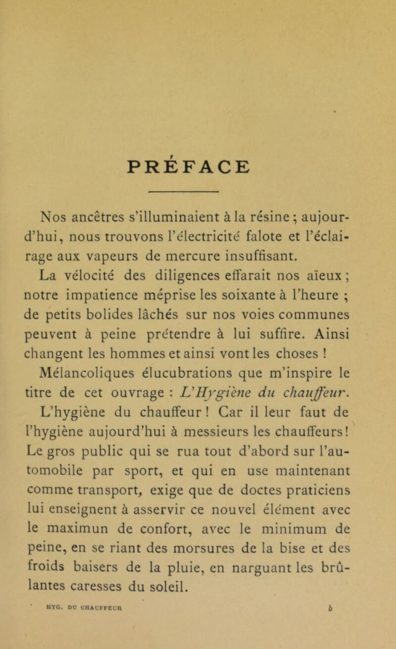 PRÉFACE Nos ancêtres s’illuminaient à la résine ; aujour- d’hui, nous trouvons l’électricité falote et l’éclai- rage aux vapeurs de mercure insuffisant. La vélocité des diligences effarait nos aïeux ; notre impatience méprise les soixante à l’heure ; de petits bolides lâchés sur nos voies communes peuvent à peine prétendre à lui suffire. Ainsi changent les hommes et ainsi vont les choses ! Mélancoliques élucubrations que m’inspire le titre de cet ouvrage : Ullygiate du chauffeur. L’hygiène du chauffeur ! Car il leur faut de l’hygiène aujourd’hui à messieurs les chauffeurs! Le gros public qui se rua tout d’abord sur l’au- tomobile par sport, et qui en use maintenant comme transport, exige que de doctes praticiens lui enseignent à asservir ce nouvel élément avec le maximun de confort, avec le minimum de peine, en se riant des morsures de la bise et des froids baisers de la pluie, en narguant les brû- lantes caresses du soleil. HYG. OU CHAUFFEUR b