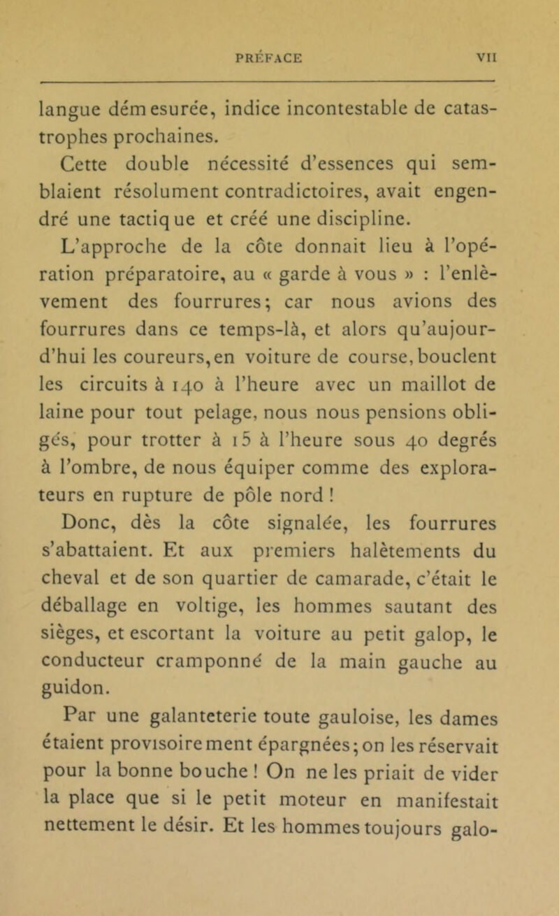 langue démesure'e, indice incontestable de catas- trophes prochaines. Cette double nécessité d’essences qui sem- blaient résolument contradictoires, avait engen- dré une tactique et créé une discipline. L’approche de la côte donnait lieu à l’opé- ration préparatoire, au « garde à vous » : l’enlè- vement des fourrures; car nous avions des fourrures dans ce temps-là, et alors qu’aujour- d’hui les coureurs,en voiture de course, bouclent les circuits à 140 à l’heure avec un maillot de laine pour tout pelage, nous nous pensions obli- gés, pour trotter à i5 à l’heure sous 40 degrés à l’ombre, de nous équiper comme des explora- teurs en rupture de pôle nord ! Donc, dès la côte signalée, les fourrures s’abattaient. Et aux premiers halètements du cheval et de son quartier de camarade, c’était le déballage en voltige, les hommes sautant des sièges, et escortant la voiture au petit galop, le conducteur cramponné de la main gauche au guidon. Par une galanteterie toute gauloise, les dames étaient provisoirement épargnées;on les réservait pour la bonne bouche ! On ne les priait de vider la place que si le petit moteur en manifestait nettement le désir. Et les hommes toujours galo-