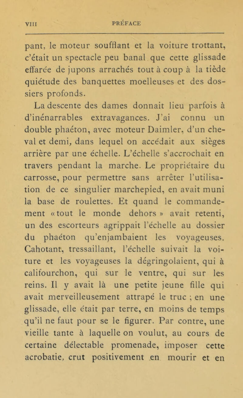 pant, le moteur soufflant et la voiture trottant, c’était un spectacle peu banal que cette glissade effarée de jupons arrachés tout à coup à la tiède quiétude des banquettes moelleuses et des dos- siers profonds. La descente des dames donnait lieu parfois à d’inénarrables extravagances. J’ai connu un double phaéton, avec moteur Daimler, d’un che- val et demi, dans lequel on accédait aux sièges arrière par une échelle. L’échelle s’accrochait en travers pendant la marche. Le propriétaire du carrosse, pour permettre sans arrêter l’utilisa- tion de ce singulier marchepied, en avait muni la base de roulettes. Et quand le commande- ment «tout le monde dehors» avait retenti, un des escorteurs agrippait l’échelle au dossier du phaéton qu’enjambaient les voyageuses. Cahotant, tressaillant, l’échelle suivait la voi- ture et les voyageuses la dégringolaient, qui à califourchon, qui sur le ventre, qui sur les reins. Il y avait là une petite jeune fille qui avait merveilleusement attrapé le truc ; en une glissade, elle était par terre, en moins de temps qu’il ne faut pour se le figurer. Par contre, une vieille tante à laquelle on voulut, au cours de certaine délectable promenade, imposer cette acrobatie, crut positivement en mourir et en