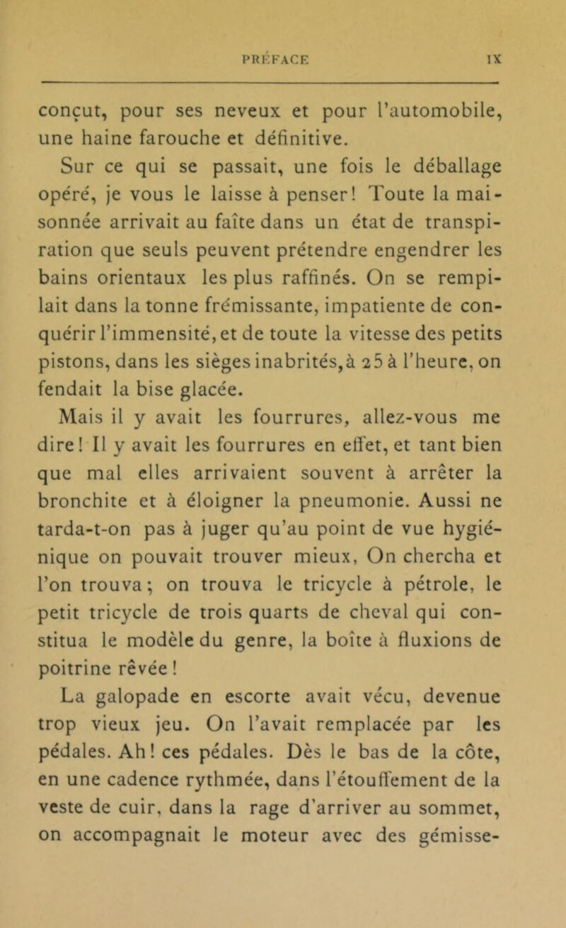 conçut, pour ses neveux et pour l’automobile, une haine farouche et définitive. Sur ce qui se passait, une fois le déballage opéré, je vous le laisse à penser! Toute la mai- sonnée arrivait au faîte dans un état de transpi- ration que seuls peuvent prétendre engendrer les bains orientaux les plus raffinés. On se rempi- lait dans la tonne frémissante, impatiente de con- quérir l’immensité, et de toute la vitesse des petits pistons, dans les sièges inabrités,à 26 à l’heure, on fendait la bise glacée. Mais il y avait les fourrures, allez-vous me dire 1 II y avait les fourrures en etîet, et tant bien que mal elles arrivaient souvent à arrêter la bronchite et à éloigner la pneumonie. Aussi ne tarda-t-on pas à juger qu’au point de vue hygié- nique on pouvait trouver mieux, On chercha et l’on trouva; on trouva le tricycle à pétrole, le petit tricycle de trois quarts de cheval qui con- stitua le modèle du genre, la boîte à fluxions de poitrine rêvée ! La galopade en escorte avait vécu, devenue trop vieux jeu. On l’avait remplacée par les pédales. Ah! ces pédales. Dès le bas de la côte, en une cadence rythmée, dans l’étouftement de la veste de cuir, dans la rage d’arriver au sommet, on accompagnait le moteur avec des gémisse-