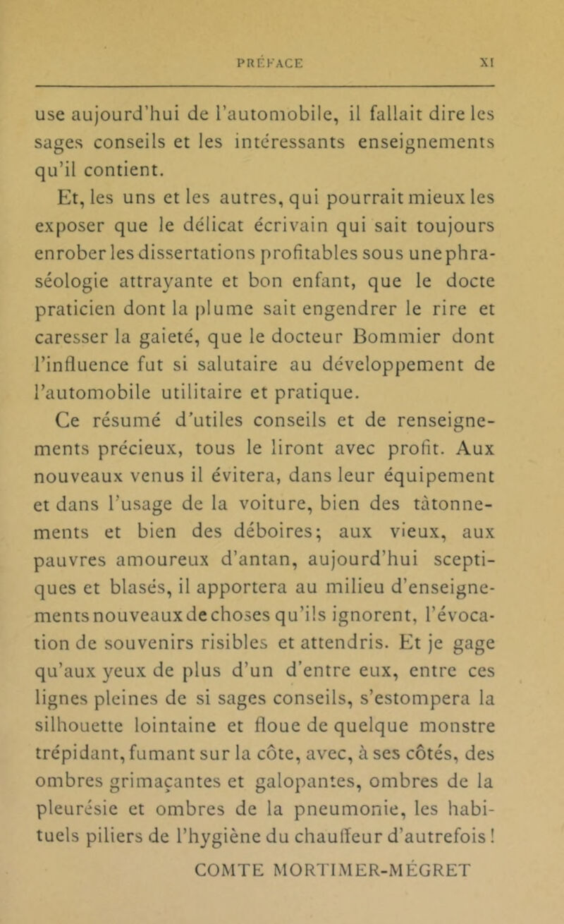 use aujourd’hui de l’automobile, il fallait dire les sages conseils et les intéressants enseignements qu’il contient. Et, les uns et les autres, qui pourrait mieux les exposer que le délicat écrivain qui sait toujours enrober les dissertations profitables sous unephra- séologie attrayante et bon enfant, que le docte praticien dont la plume sait engendrer le rire et caresser la gaieté, que le docteur Bommier dont l’influence fut si salutaire au développement de l’automobile utilitaire et pratique. Ce résumé d’utiles conseils et de renseigne- ments précieux, tous le liront avec profit. Aux nouveaux venus il évitera, dans leur équipement et dans l’usage de la voiture, bien des tâtonne- ments et bien des déboires; aux vieux, aux pauvres amoureux d’antan, aujourd’hui scepti- ques et blasés, il apportera au milieu d’enseigne- mentsnouveauxdechoses qu’ils ignorent, l’évoca- tion de souvenirs risibles et attendris. Et je gage qu’aux yeux de plus d’un d’entre eux, entre ces lignes pleines de si sages conseils, s’estompera la silhouette lointaine et floue de quelque monstre trépidant, fumant sur la côte, avec, à ses côtés, des ombres grimaçantes et galopantes, ombres de la pleurésie et ombres de la pneumonie, les habi- tuels piliers de l’hygiène du chauffeur d’autrefois ! COMTE MORTLMER-MÉGRET