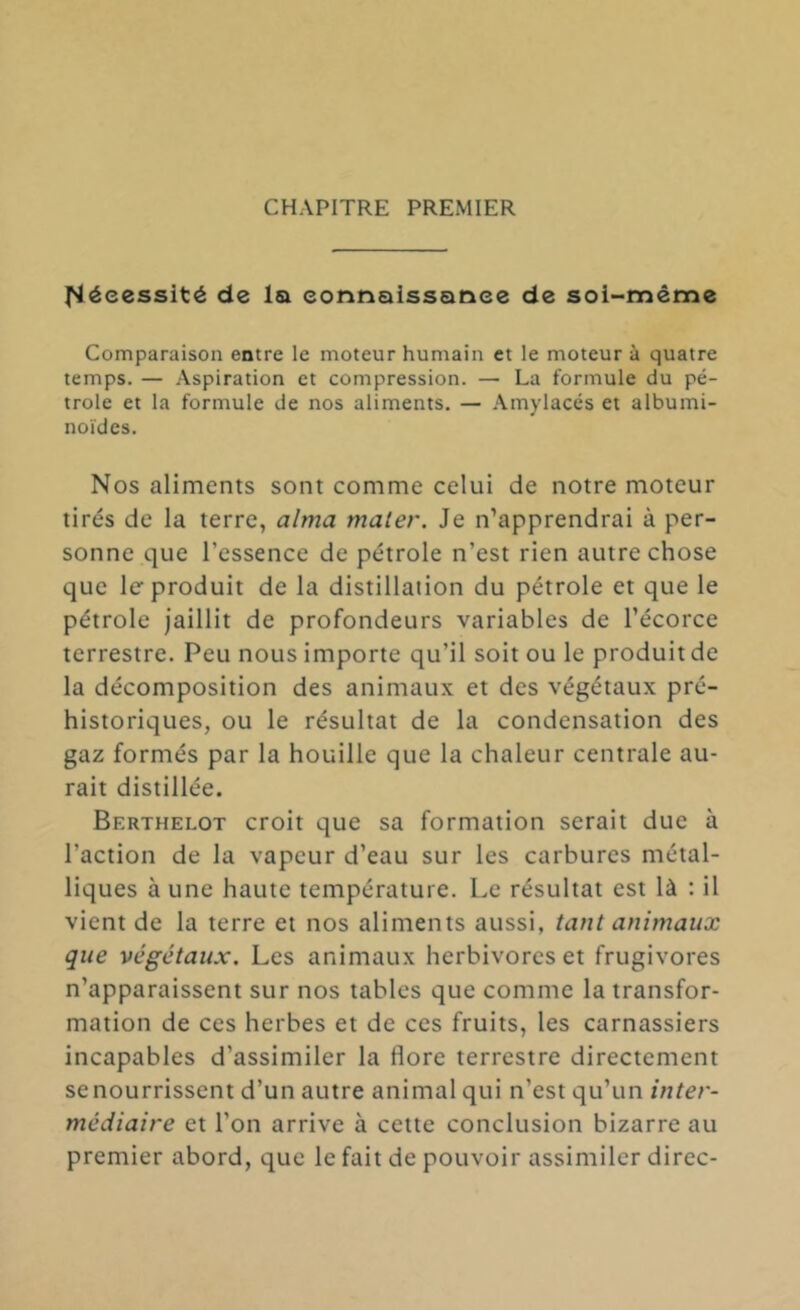 [Nécessité de Isi eonnalssanee de soi-méme Comparaison entre le moteur humain et le moteur à quatre temps. — Aspiration et compression. — La formule du pé- trole et la formule de nos aliments. — .\mylacés et albumi- noïdes. Nos aliments sont comme celui de notre moteur tirés de la terre, aima maler. Je n’apprendrai à per- sonne que l’essence de pétrole n’est rien autre chose que le produit de la distillation du pétrole et que le pétrole jaillit de profondeurs variables de l’écorce terrestre. Peu nous importe qu’il soit ou le produit de la décomposition des animaux et des végétaux pré- historiques, ou le résultat de la condensation des gaz formés par la houille que la chaleur centrale au- rait distillée. Berthelot croit que sa formation serait due à l’action de la vapeur d’eau sur les carbures métal- liques à une haute température. Le résultat est là : il vient de la terre et nos aliments aussi, tant animaux que végétaux. Les animaux herbivores et frugivores n’apparaissent sur nos tables que comme la transfor- mation de ces herbes et de ces fruits, les carnassiers incapables d’assimiler la flore terrestre directement se nourrissent d’un autre animal qui n’est qu’un inter- médiaire et l’on arrive à cette conclusion bizarre au premier abord, que le fait de pouvoir assimiler direc-