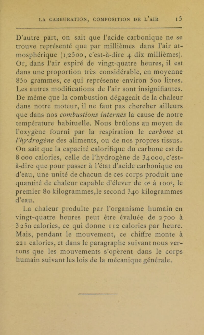 D’autre part, on sait que l’acide carbonique ne se trouve représenté que par millièmes dans l’air at- mosphérique (i/25oo, c’est-à-dire 4 dix millièmes). Or, dans l’air expiré de vingt-quatre heures, il est dans une proportion très considérable, en moyenne 85o grammes, ce qui représente environ 5oo litres. Les autres modifications de l’air sont insignifiantes. De même que la combustion dégageait de la chaleur dans notre moteur, il ne faut pas chercher ailleurs que dans nos combustions internes la cause de notre température habituelle. Nous brûlons au moyen de l’oxygène fourni par la respiration le carbone et l’hydrogène des aliments, ou de nos propres tissus. On sait que la capacité calorifique du carbone est de 8000 calories, celle de l’hydrogène de 34000, c’est- à-dire que pour passer à l’état d’acide carbonique ou d’eau, une unité de chacun de ces corps produit une quantité de chaleur capable d’élever de o® à 100®, le premier 80 kilogrammes,le second 340 kilogrammes d’eau. La chaleur produite par l’organisme humain en vingt-quatre heures peut être évaluée de 2700 à 3 25o calories, ce qui donne 112 calories par heure. Mais, pendant le mouvement, ce chiffre monte à 221 calories, et dans le paragraphe suivant nous ver- rons que les mouvements s’opèrent dans le corps humain suivant les lois de la mécanique générale.