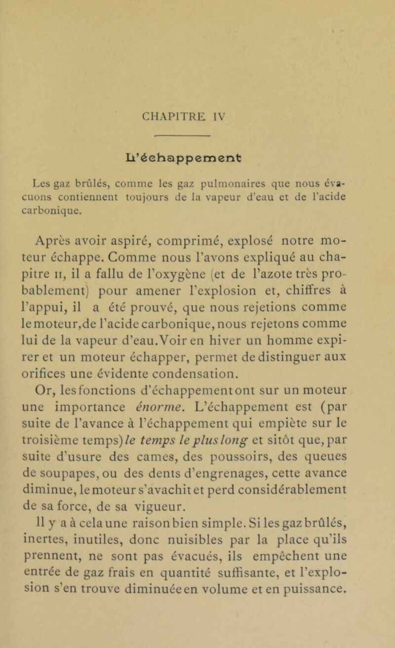 li’éehappement Les gaz brûlés, comme les gaz pulmonaires que nous éva- cuons contiennent toujours de la vapeur d’eau et de l’acide carbonique. Après avoir aspiré, comprimé, explosé notre mo- teur échappe. Comme nous l’avons expliqué au cha- pitre n, il a fallu de l’oxygène (et de l’azote très pro - bablement) pour amener l’explosion et, chiffres à l’appui, il a été prouvé, que nous rejetions comme lemoteur,de l’acide carbonique, nous rejetons comme lui de la vapeur d’eau.Voir en hiver un homme expi- rer et un moteur échapper, permet de distinguer aux orifices une évidente condensation. Or, les fonctions d’échappement ont sur un moteur une importance énorme. L’échappement est (par suite de l’avance à l’échappement qui empiète sur le troisième temps)/e temps le plus long et sitôt que, par suite d’usure des cames, des poussoirs, des queues de soupapes, ou des dents d’engrenages, cette avance diminue, lemoteur s’avachitet perd considérablement de sa force, de sa vigueur. 11 y a à cela une raison bien simple. Si les gaz brûlés, inertes, inutiles, donc nuisibles par la place qu’ils prennent, ne sont pas évacués, ils empêchent une entrée de gaz frais en quantité suffisante, et l’explo- sion s’en trouve diminuéeen volume et en puissance.