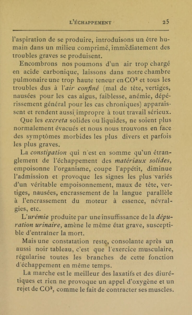 l’aspiration de se produire, introduisons un être hu- main dans un milieu comprimé, immédiatement des troubles graves se produisent. Encombrons nos poumons d’un air trop chargé en acide carbonique, laissons dans notre chambre pulmonaire une trop haute teneur en CO^ et tous les troubles dus à Vair confiné (mal de tête, vertiges, nausées pour les cas aigus, faiblesse, anémie, dépé- rissement général pour les cas chroniques) apparais- sent et rendent aussfimpropre à tout travail sérieux. Que les excreta solides ou liquides, ne soient plus normalement évacués et nous nous trouvons en face des symptômes morbides les plus divers et parfois les plus graves. La constipation qui n'est en somme qu’un étran- glement de l’échappement des matériaux solides, empoisonne l’organisme, coupe l’appétit, diminue l’admission et provoque les signes les plus variés d’un véritable empoisonnement, maux de tête, ver- tiges, nausées, encrassement de la langue parallèle à l’encrassement du moteur à essence, névral- gies, etc. \J urémie produite par uneinsuffissance delà dépu- ration urinaire, amène le même état grave, suscepti- ble d’entraîner la mort. Mais une constatation reste, consolante après un aussi noir tableau, c’est que l’exercice musculaire, régularise toutes les branches de cette fonction d'échappement en même temps. La marche est le meilleur des laxatifs et des diuré- tiques et rien ne provoque un appel d’oxygène et un rejet de CO^, comme le fait de contracter ses muscles.