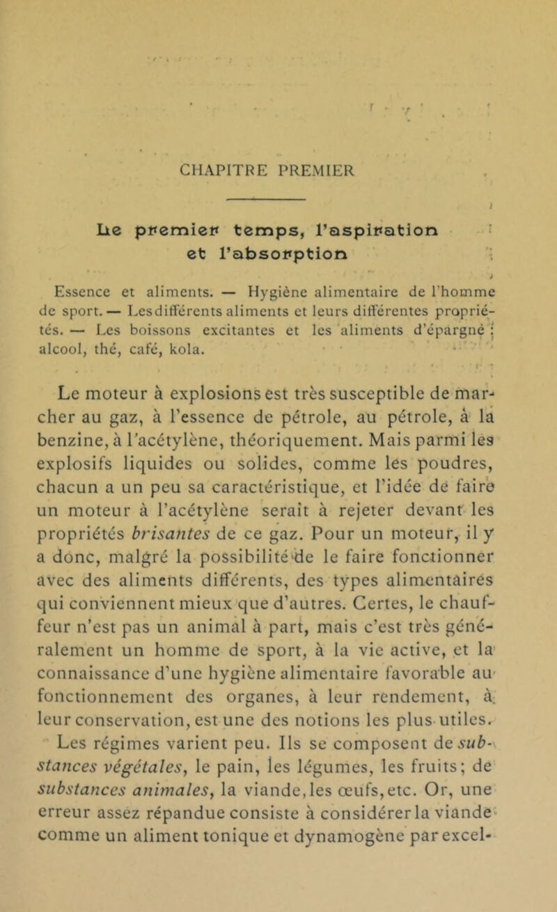 f CHAPITRE PREMIER lie ppemiet» temps, Taspination • et l’absoitption Essence et aliments. — Hygiène alimentaire de l’homme de sport.— Lesdifférents aliments et leurs diftërentes proprié- tés. — Les boissons excitantes et les 'aliments d’épargné'î alcool, thé, café, kola. • ' '* . • • f* • Le moteur à explosions est très susceptible de mar- cher au gaz, à l’essence de pétrole, au pétrole, k la benzine, à l'acétylène, théoriquement. Mais parmi les explosifs liquides ou solides, comme les poudres, chacun a un peu sa caractéristique, et l’idée de faire un moteur à l’acétylène serait à rejeter devant les propriétés brisantes de ce gaz. Pour un moteur, il y a donc, malgré la possibilité'de le faire fonctionner avec des aliments différents, des types alimentaires qui conviennent mieux que d’autres. Certes, le chauf- feur n’est pas un animal à part, mais c’est très géné- ralement un homme de sport, à la vie active, et la- connaissance d’une hygiène alimentaire favorable au- fonctionnement des organes, à leur rendement, à. leur conservation, est une des notions les plus-utiles. Les régimes varient peu. Ils se composent desub-\ stances végétales^ le pain, les légumes, les fruits; de substances animales^ la viande,les œufs,etc. Or, une erreur assez répandue consiste à considérer la viande* comme un aliment tonique et dynamogène parexcel-