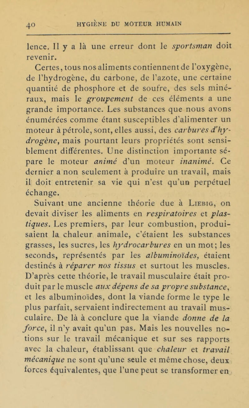 lence. Il y a là une erreur dont le sportsman doit revenir. Certes, tous nos aliments contiennent de l’oxygène, de l’hydrogène, du carbone, de l’azote, une certaine quantité de phosphore et de soufre, des sels miné- raux, mais le groupement de ces éléments a une grande importance. Les substances que nous avons énumérées comme étant susceptibles d’alimenter un moteur à pétrole, sont, elles aussi, des carbures d’hy- drogène^ mais pourtant leurs propriétés sont sensi- blement différentes. Une distinction importante sé- pare le moteur animé d’un moteur inanimé. Ce dernier a non seulement à produire un travail, mais il doit entretenir sa vie qui n’est qu’un perpétuel échange. Suivant une ancienne théorie due à Liebig, on devait diviser les aliments en respiratoires et plas- tiques. Les premiers, par leur combustion, produi- saient la chaleur animale, c’étaient les substances grasses, les sucres, les hydrocarbures en un mot; les seconds, représentés par les albuminoïdes, étaient destinés à réparer nos tissus et surtout les muscles. D’après cette théorie, le travail musculaire était pro- duit par le muscle aux dépens de sa propre substance, et les albuminoïdes, dont la viande forme le type le plus parfait, servaient indirectement au travail mus- culaire. De là à conclure que la viande donne de la force, il n’y avait qu’un pas. Mais les nouvelles no- tions sur le travail mécanique et sur ses rapports avec la chaleur, établissant que chaleur et travail mécanique ne sont qu’une seule et même chose, deux forces équivalentes, que l’une peut se transformer en