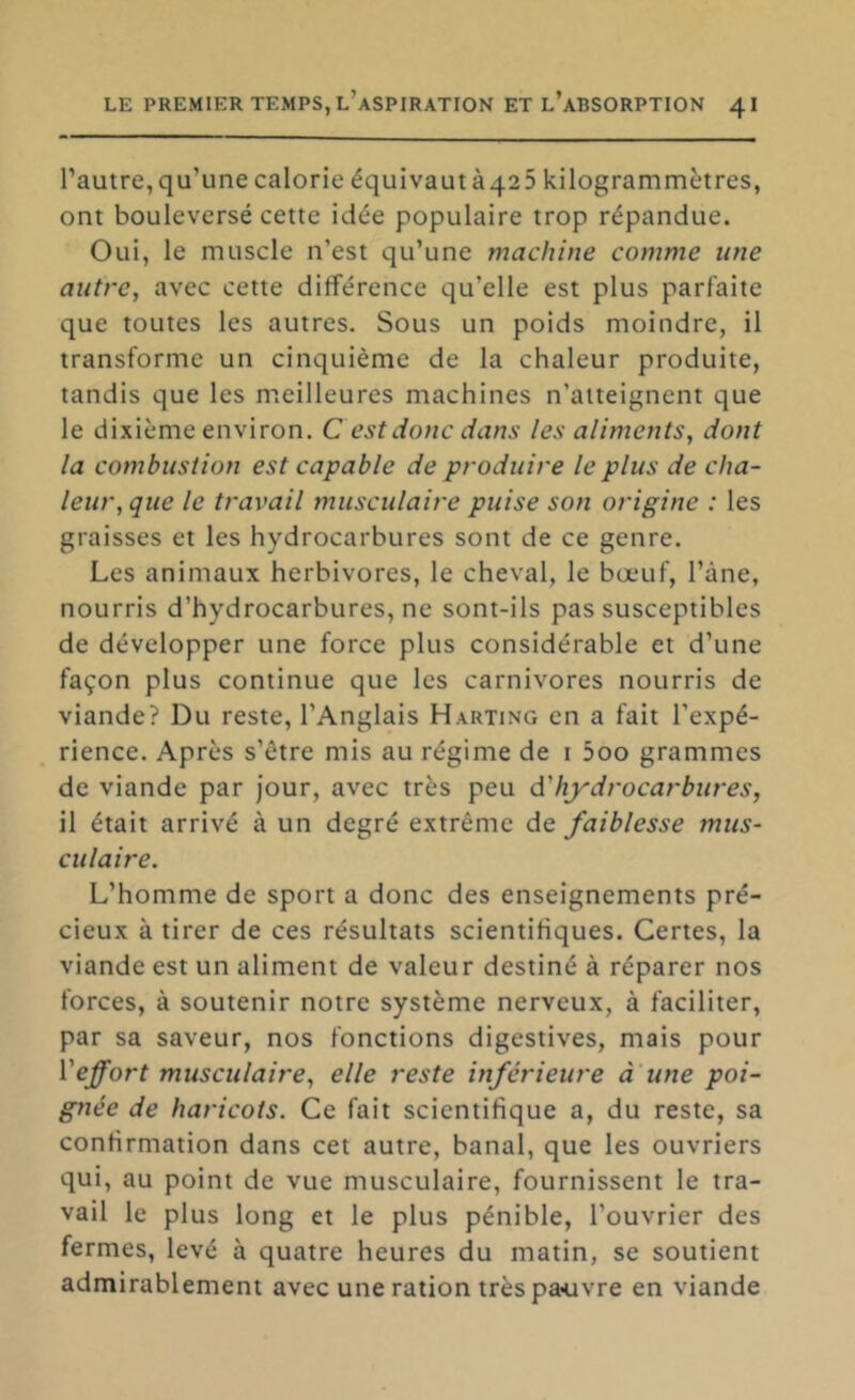 l’autre,qu’une calorie équivautà425 kilogrammètres, ont bouleversé cette idée populaire trop répandue. Oui, le muscle n’est qu’une machine comme une autre, avec cette différence qu’elle est plus parfaite que toutes les autres. Sous un poids moindre, il transforme un cinquième de la chaleur produite, tandis que les m.eilleures machines n’atteignent que le dixième environ. Cest donc dans les aliments, dont la combustion est capable de produire le plus de cha- leur, que le travail musculaire puise son origine : les graisses et les hydrocarbures sont de ce genre. Les animaux herbivores, le cheval, le bœuf, l’àne, nourris d’hydrocarbures, ne sont-ils pas susceptibles de développer une force plus considérable et d’une façon plus continue que les carnivores nourris de viande? Du reste, l’Anglais Harting en a fait l’expé- rience. Après s’être mis au régime de i 5oo grammes de viande par Jour, avec très peu d'hydrocarbures, il était arrivé à un degré extrême de faiblesse mus- culaire. L’homme de sport a donc des enseignements pré- cieux à tirer de ces résultats scientifiques. Certes, la viande est un aliment de valeur destiné à réparer nos forces, à soutenir notre système nerveux, à faciliter, par sa saveur, nos fonctions digestives, mais pour Veffort musculaire, elle reste inférieure a une poi- gnée de haricots. Ce fait scientifique a, du reste, sa confirmation dans cet autre, banal, que les ouvriers qui, au point de vue musculaire, fournissent le tra- vail le plus long et le plus pénible, l’ouvrier des fermes, levé à quatre heures du matin, se soutient admirablement avec une ration très pauvre en viande
