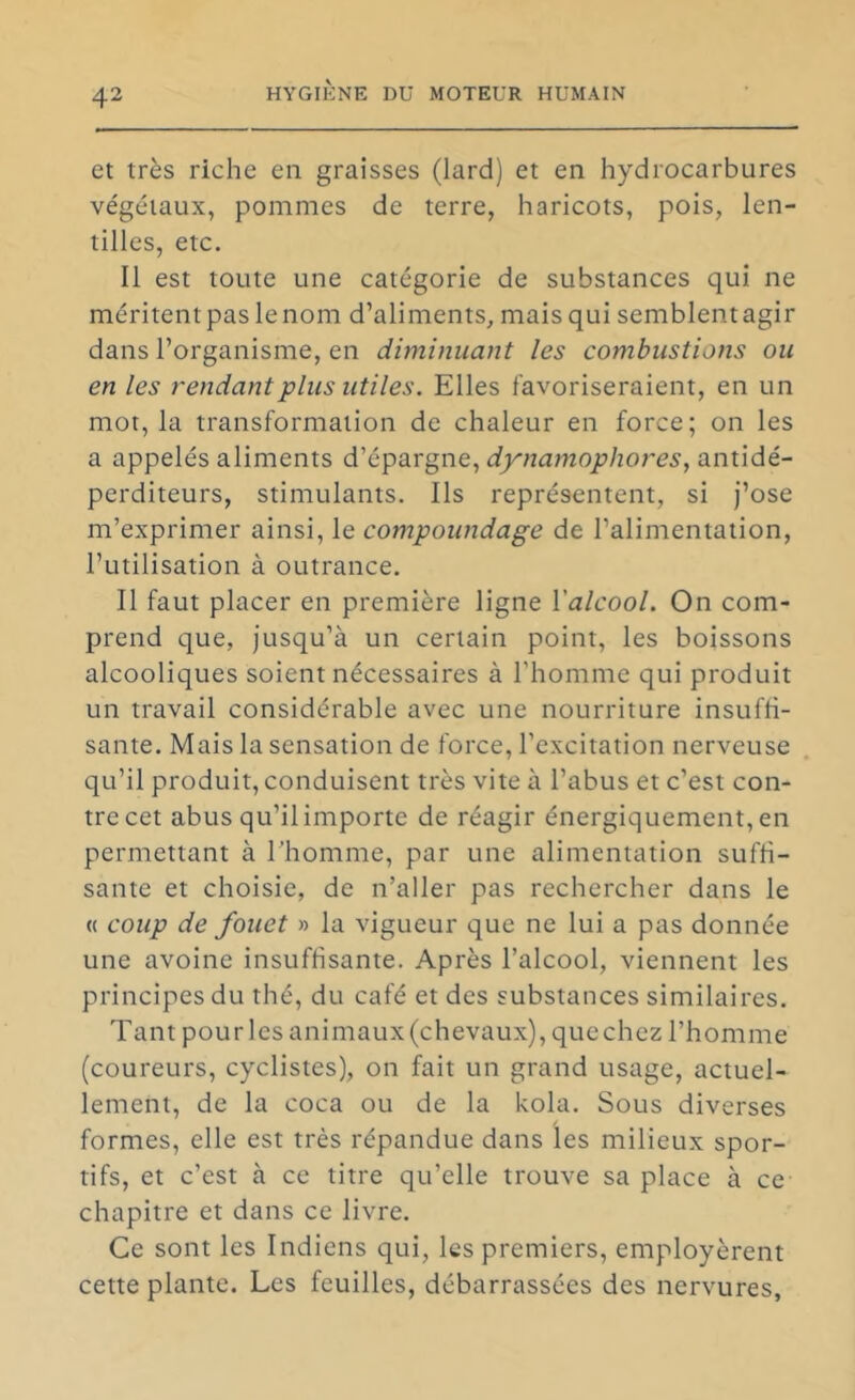 et très riche en graisses (lard) et en hydrocarbures végétaux, pommes de terre, haricots, pois, len- tilles, etc. Il est toute une catégorie de substances qui ne méritent pas le nom d’aliments, mais qui semblentagir dans l’organisme, en diminuant les combustions ou en les rendant jplus utiles. Elles favoriseraient, en un mot, la transformation de chaleur en force; on les a appelés aliments d’épargne, dynamophores, antidé- perditeurs, stimulants. Ils représentent, si J’ose m’exprimer ainsi, le compoundage de l’alimentation, l’utilisation à outrance. Il faut placer en première ligne Valcool. On com- prend que, jusqu’à un certain point, les boissons alcooliques soient nécessaires à l’homme qui produit un travail considérable avec une nourriture insuffi- sante. Mais la sensation de force, l’excitation nerveuse qu’il produit, conduisent très vite à l’abus et c’est con- tre cet abus qu’il importe de réagir énergiquement, en permettant à l’homme, par une alimentation suffi- sante et choisie, de n’aller pas rechercher dans le « coup de fouet » la vigueur que ne lui a pas donnée une avoine insuffisante. Après l’alcool, viennent les principes du thé, du café et des substances similaires. Tant pour les animaux(chevaux), quechez l’homme (coureurs, cyclistes), on fait un grand usage, actuel- lement, de la coca ou de la kola. Sous diverses formes, elle est très répandue dans les milieux spor- tifs, et c’est à ce titre qu’elle trouve sa place à ce chapitre et dans ce livre. Ce sont les Indiens qui, les premiers, employèrent cette plante. Les feuilles, débarrassées des nervures,