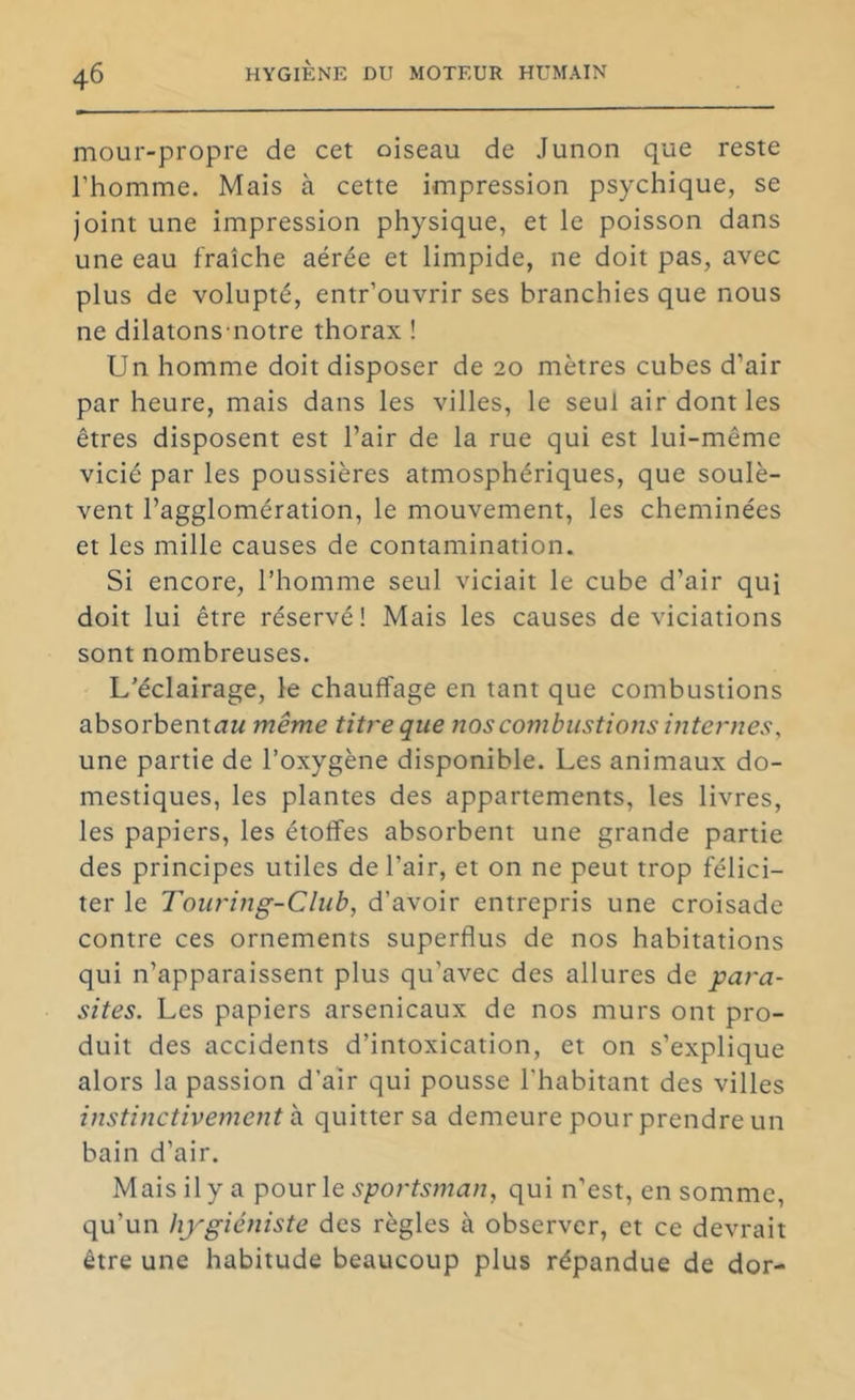 mour-propre de cet oiseau de Junon que reste l’homme. Mais à cette impression psychique, se joint une impression physique, et le poisson dans une eau fraîche aérée et limpide, ne doit pas, avec plus de volupté, entr’ouvrir ses branchies que nous ne dilatons notre thorax ! Un homme doit disposer de 20 mètres cubes d’air par heure, mais dans les villes, le seul air dont les êtres disposent est l’air de la rue qui est lui-même vicié par les poussières atmosphériques, que soulè- vent l’agglomération, le mouvement, les cheminées et les mille causes de contamination. Si encore, l’homme seul viciait le cube d’air qui doit lui être réservé! Mais les causes de viciations sont nombreuses. L’éclairage, le chauffage en tant que combustions absorbentuM même titre que nos combustions internes, une partie de l’oxygène disponible. Les animaux do- mestiques, les plantes des appartements, les livres, les papiers, les étoffes absorbent une grande partie des principes utiles de l’air, et on ne peut trop félici- ter le Touring-Club, d’avoir entrepris une croisade contre ces ornements superflus de nos habitations qui n’apparaissent plus qu’avec des allures de para- sites. Les papiers arsenicaux de nos murs ont pro- duit des accidents d’intoxication, et on s’explique alors la passion d’air qui pousse l'habitant des villes instinctivement SL quitter sa demeure pour prendre un bain d’air. Mais il y a pour le sportsman, qui n’est, en somme, qu’un hygiéniste des règles à observer, et ce devrait être une habitude beaucoup plus répandue de dor-
