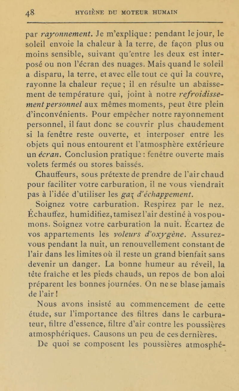 par rayonnement. Je m’explique: pendant le jour, le soleil envoie la chaleur à la terre, de façon plus ou moins sensible, suivant qu'entre les deux est inter- posé ou non l’écran des nuages. Mais quand le soleil a disparu, la terre, et avec elle tout ce qui la couvre, rayonne la chaleur reçue; il en résulte un abaisse- ment de température qui, joint à notre refroidisse- ment -personnel aux mêmes moments, peut être plein d’inconvénients. Pour empêcher notre rayonnement personnel, il faut donc se couvrir plus chaudement si la fenêtre reste ouverte, et interposer entre les objets qui nous entourent et l’atmosphère extérieure un écran. Conclusion pratique : fenêtre ouverte mais volets fermés ou stores baissés. Chauffeurs, sous prétexte de prendre de Pair chaud pour faciliter votre carburation, il ne vous viendrait pas à l’idée d’utiliser les ga\ d’échappement. Soignez votre carburation. Respirez par le nez. Echauffez, humidifiez,tamisezl’air destiné à vospou- mons. Soignez votre carburation la nuit. Écartez de vos appartements les voleurs d’oxygène. Assurez- vous pendant la nuit, un renouvellement constant de l’air dans les limites où il reste un grand bienfait sans devenir un danger, La bonne humeur au réveil, la tête fraîche et les pieds chauds, un repos de bon aloi préparent les bonnes journées. On ne se blase jamais de l’air ! Nous avons insisté au commencement de cette étude, sur l’importance des filtres dans le carbura- teur, filtre d’essence, filtre d’air contre les poussières atmosphériques. Causons un peu de ces dernières. De quoi se composent les poussières atmosphé-