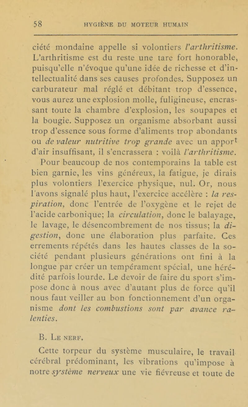 ciété mondaine appelle si volontiers l'arthritisme. L’arthritisme est du reste une tare fort honorable, puisqu’elle n’évoque qu’une idée de richesse et d’in- tellectualité dans ses causes profondes. Supposez un carburateur mal réglé et débitant trop d’essence, vous aurez une explosion molle, fuligineuse, encras- sant toute la chambre d’explosion, les soupapes et la bougie. Supposez un organisme absorbant aussi trop d’essence sous forme d’aliments trop abondants ou de valeur nutritive trop grande avec un apport d’air insuffisant, il s’encrassera : voilà l’arthritisme. Pour beaucoup de nos contemporains la table est bien garnie, les vins généreux, la fatigue, je dirais plus volontiers l’exercice physique, nul. Or, nous l'avons signalé plus haut, l’exercice accélère : la res- piration, donc l’entrée de l’oxygène et le rejet de l’acide carbonique; la circulation, donc le balayage, le lavage, le désencombrement de nos tissus; la di- gestion, donc une élaboration plus parfaite. Ces errements répétés dans les hautes classes de la so- ciété pendant plusieurs générations ont fini à la longue par créer un tempérament spécial, une héré- dité parfois lourde. Le devoir de faire du sport s’im- pose donc à nous avec d’autant plus de force qu’il nous faut veiller au bon fonctionnement d’un ortia- nisme dont les combustions sont par avance ra- lenties. B. Le nerf. Cette torpeur du système musculaire, le travail cérébral prédominant, les vibrations qu’impose à notre système nerveux une vie fiévreuse et toute de