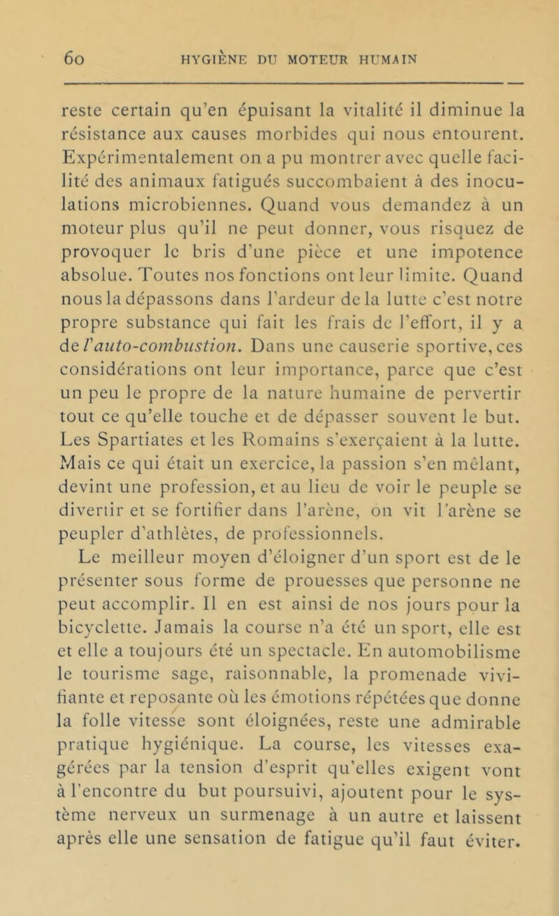 reste certain qu’en épuisant la vitalité il diminue la résistance aux causes morbides qui nous entourent. Expérimentalement on a pu montrer avec quelle faci- lité des animaux fatigués succombaient à des inocu- lations microbiennes. Quand vous demandez à un moteur plus qu’il ne peut donner, vous risquez de provoquer le bris d’une pièce et une impotence absolue. Toutes nos fonctions ont leur limite. Quand nous la dépassons dans l’ardeur delà lutte c’est notre propre substance qui fait les frais de l’effort, il y a dt rauto-combustion. Dans une causerie sportive, ces considérations ont leur importance, parce que c’est un peu le propre de la nature humaine de pervertir tout ce qu’elle touche et de dépasser souvent le but. Les Spartiates et les Romains s’exerçaient à la lutte. Mais ce qui était un exercice, la passion s’en mêlant, devint une profession, et au lieu de voir le peuple se divertir et se fortifier dans l’arène, on vit l’arène se peupler d’athlètes, de professionnels. Le meilleur moyen d’éloigner d’un sport est de le présenter sous forme de prouesses que personne ne peut accomplir. Il en est ainsi de nos Jours pour la bicyclette. Jamais la course n’a été un sport, elle est et elle a toujours été un spectacle. En automobilisme le tourisme sage, raisonnable, la promenade vivi- fiante et reposante où les émotions répétées que donne la folle vitesse sont éloignées, reste une admirable pratique hygiénique. La course, les vitesses exa- gérées par la tension d’esprit qu’elles exigent vont à l’encontre du but poursuivi, ajoutent pour le sys- tème nerveux un surmenage à un autre et laissent après elle une sensation de fatigue qu’il faut éviter.