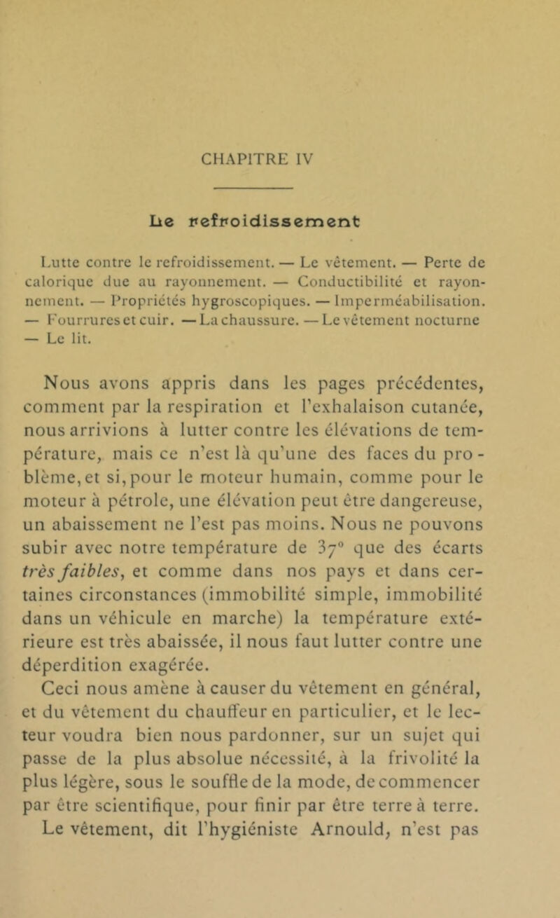 lie itefpoidissement Lutte contre le refroidissement. — Le vêtement. — Perte de calorique due au rayonnement. — Conductibilité et rayon- nement. — Propriétés hygroscopiques. — Imperméabilisation. — Fourrures et cuir. —La chaussure. — Le vêtement nocturne — Le lit. Nous avons appris dans les pages précédentes, comment par la respiration et l’exhalaison cutanée, nous arrivions à lutter contre les élévations de tem- pérature, mais ce n’est là qu’une des faces du pro- blême,et si,pour le moteur humain, comme pour le moteur à pétrole, une élévation peut être dangereuse, un abaissement ne l’est pas moins. Nous ne pouvons subir avec notre température de Sj® que des écarts très faibles, et comme dans nos pays et dans cer- taines circonstances (immobilité simple, immobilité dans un véhicule en marche) la température exté- rieure est très abaissée, il nous faut lutter contre une déperdition exagérée. Ceci nous amène à causer du vêtement en général, et du vêtement du chauffeur en particulier, et le lec- teur voudra bien nous pardonner, sur un sujet qui passe de la plus absolue nécessité, à la frivolité la plus légère, sous le souffle de la mode, de commencer par être scientifique, pour finir par être terre à terre. Le vêtement, dit l’hygiéniste Arnould, n’est pas