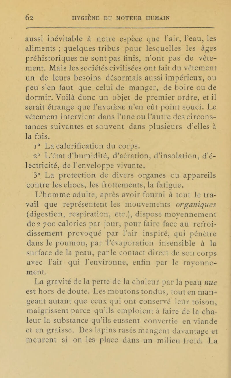 aussi inévitable à notre espèce que l’air, l’eau, les aliments ; quelques tribus pour lesquelles les âges préhistoriques ne sont pas finis, n’ont pas de vête- ment. Mais les sociétés civilisées ont fait du vêtement un de leurs besoins désormais aussi impérieux, ou peu s’en l'aut que celui de manger, de boire ou de dormir. Voilà donc un objet de premier ordre, et il serait étrange que I’hygiène n’en eût point souci. Le vêtement intervient dans l’une ou l’autie des circons- tances suivantes et souvent dans plusieurs d’elles à la fois. 1° La calorification du corps. 2° L’état d’humidité, d’aération, d’insolation, d’é- lectricité, de l’enveloppe vivante. 3“ La protection de divers organes ou appareils contre les chocs, les frottements, la fatigue. L’homme adulte, après avoir fourni à tout le tra- vail que représentent les mouvements organiques (digestion, respiration, etc.), dispose moyennement de 2 700 calories par jour, pour faire face au refroi- dissement provoqué par l’air inspiré, qui pénètre dans le poumon, par l'évaporation insensible à la surface de la peau, parle contact direct de son corps avec l’air qui l’environne, enfin par le rayonne- ment. La gravité de la perte de la chaleur par la peau Jiiie est hors de doute. Les moutons tondus, tout en man- geant autant que ceux qui ont conservé leûr toison, maigrissent parce qu’ils emploient à faire de la cha- leur la substance qu’ils eussent convertie en viande et en graisse. Des lapins rasés mangent davantage et meurent si on les place dans un milieu froid. La