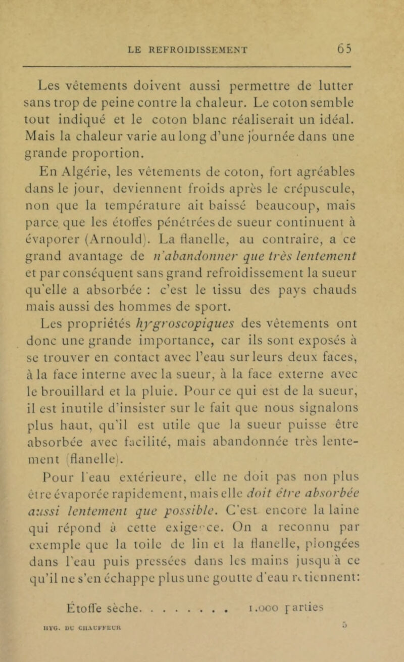 Les vêtements doivent aussi permettre de lutter sans trop de peine contre la chaleur. Le coton semble tout indiqué et le coton blanc réaliserait un idéal. Mais la chaleur varie au long d’une journée dans une grande proportion. En Algérie, les vêtements de coton, fort agréables dans le jour, deviennent froids après le crépuscule, non que la température ait baissé beaucoup, mais parce que les étoH'es pénétrées de sueur continuent à évaporer (Arnould). La Hanelle, au contraire, a ce grand avantage de u’abandotmer que très lentement et par conséquent sans grand refroidissement la sueur qu'elle a absorbée : c’est le tissu des pays chauds mais aussi des hommes de sport. Les propriétés hygroscopiques des vêtements ont donc une grande importance, car ils sont exposés à se trouver en contact avec l’eau sur leurs deux faces, à la face interne avec la sueur, à la face externe avec le brouillard et la pluie. Pour ce qui est de la sueur, il est inutile d’insister sur le fait que nous signalons plus haut, qu’il est utile que la sueur puisse être absorbée avec facilité, mais abandonnée très lente- ment (flanelle). Pour l'eau extérieure, elle ne doit pas non plus être évaporée rapidement, mais elle doit être absorbée aussi lentement que possible. C'est encore la laine qui répond à cette c,Nige''ce. Ün a reconnu par exemple que la toile de lin et la Hanelle, plongées dans l’eau puis pressées dans les mains jusqu à ce qu’il ne s’en échappe plus une goutte d’eau i\ tiennent: Étoffe sèche i.ooo pariies llYG. DU CUACFFLUK