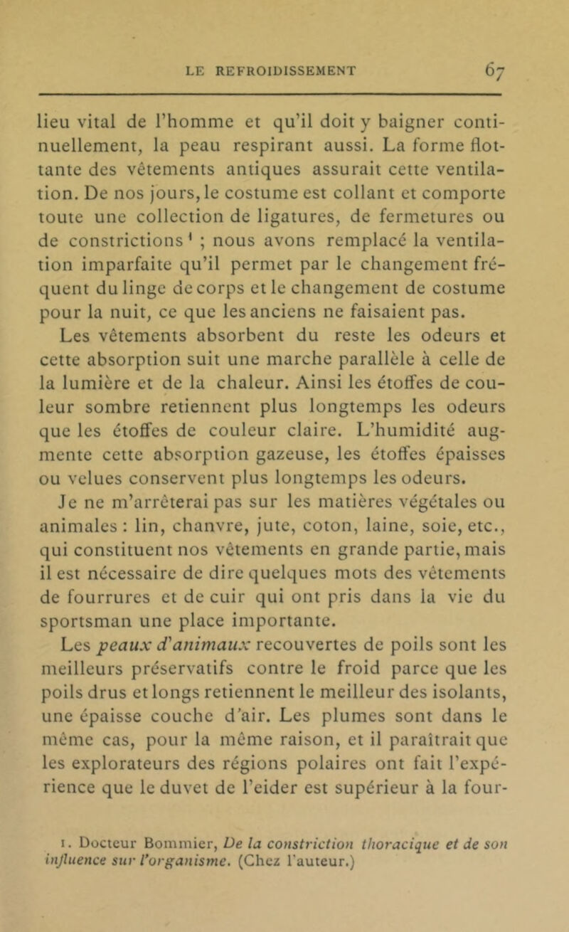 lieu vital de l’homme et qu’il doit y baigner conti- nuellement, la peau respirant aussi. La forme flot- tante des vêtements antiques assurait cette ventila- tion. De nos jours, le costume est collant et comporte toute une collection de ligatures, de fermetures ou de constrictions * ; nous avons remplacé la ventila- tion imparfaite qu’il permet par le changement fré- quent du linge de corps et le changement de costume pour la nuit, ce que les anciens ne faisaient pas. Les vêtements absorbent du reste les odeurs et cette absorption suit une marche parallèle à celle de la lumière et de la chaleur. Ainsi les étoffes de cou- leur sombre retiennent plus longtemps les odeurs que les étoffes de couleur claire. L’humidité aug- mente cette absorption gazeuse, les étoffes épaisses ou velues conservent plus longtemps les odeurs. Je ne m’arrêterai pas sur les matières végétales ou animales: lin, chanvre, Jute, coton, laine, soie, etc., qui constituent nos vêtements en grande partie, mais il est nécessaire de dire quelques mots des vêtements de fourrures et de cuir qui ont pris dans la vie du sportsman une place importante. Les peaux d'animaux recouvertes de poils sont les meilleurs préservatifs contre le froid parce que les poils drus et longs retiennent le meilleur des isolants, une épaisse couche d’air. Les plumes sont dans le même cas, pour la même raison, et il paraîtrait que les explorateurs des régions polaires ont fait l’expé- rience que le duvet de l’eider est supérieur à la four- I. Docteur Bommier, De la constriction thoracique et de son injluence sur l’organisme, (Chez l'auteur.)