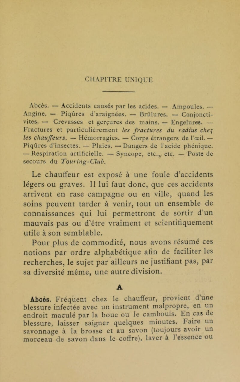Abcès. — Accidents causés par les acides. — Ampoules. — Angine. — Piqûres d’araignées. — Brûlures. — Conjoncti- vites. — Crevasses et gerçures des mains. — Engelures. — Fractures et particulièrement les fractures du radius che{ les chauffeurs. — Hémorragies. — Corps etrangers de l’œil. — Piqûres d’insectes. — Plaies. — Dangers de l’acide phénique. — Respiration artificielle. — Syncope, etc.,, etc. — Poste de secours du Touring-Club. Le chaulfeur est exposé à une foule d’accidents légers ou graves. Il lui faut donc, que ces accidents arrivent en rase campagne ou en ville, quand les soins peuvent tarder à venir, tout un ensemble de connaissances qui lui permettront de sortir d’un mauvais pas ou d’être vraiment et scientifiquement utile à son semblable. Pour plus de commodité, nous avons résumé ces notions par ordre alphabétique afin de faciliter les recherches, le sujet par ailleurs ne Justifiant pas, par sa diversité même, une autre division. A Abcès. Fréquent chez le chauffeur, provient dune blessure infectée avec un instrument malpropre, en un endroit maculé par la boue ou le cambouis. En cas de blessure, laisser saigner quelques minutes. Faire un savonnage à la brosse et au savon (toujours avoir un morceau de savon dans le coffre), laver à 1 essence ou