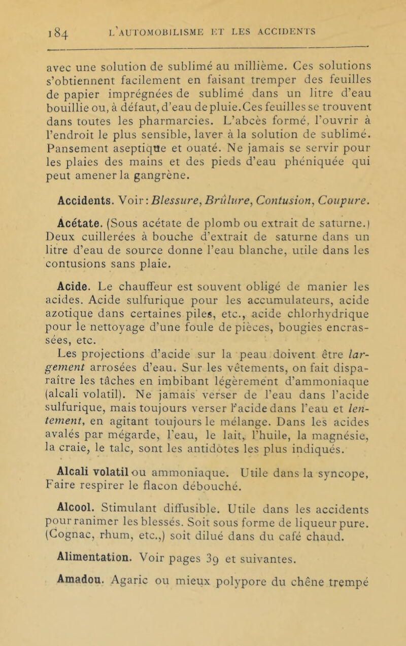 avec une solution de sublimé au millième. Ces solutions s’obtiennent facilement en faisant tremper des feuilles de papier imprégnées de sublimé dans un litre d’eau bouillie ou, à défaut, d’eau de pluie.Ces feuilles se trouvent dans toutes les pharmarcies. L’abcès formé, l’ouvrir à l’endroit le plus sensible, laver à la solution de sublimé. Pansement aseptique et ouaté. Ne jamais se servir pour les plaies des mains et des pieds d’eau phéniquée qui peut amener la gangrène. Accidents. \o'w : Blessin-e, Brûlure, Contusion, Coupure. Acétate. (Sous acétate de plomb ou extrait de saturne.) Deux cuillerées à bouche d’extrait de saturne dans un litre d’eau de source donne l’eau blanche, utile dans les contusions sans plaie. Acide. Le chauffeur est souvent obligé de manier les acides. Acide sulfurique pour les accumulateurs, acide azotique dans certaines piles, etc., acide chlorhydrique pour le nettoyage d’une foule de pièces, bougies encras- sées, etc. Les projections d’acide sur la peau doivent être lar- gement arrosées d’eau. Sur les vêtements, on fait dispa- raître les tâches en imbibant légèrement d’ammoniaque (alcali volatil). Ne jamais verser de l’eau dans l’acide sulfurique, mais toujours verser hacidedans l’eau et len- tement, en agitant toujours le mélange. Dans les acides avalés par mégarde, l’eau, le lait, l’huile, la magnésie, la craie, le talc, sont les antidotes les plus indiqués. Alcali volatil ou ammoniaque. Utile dans la syncope. Faire respirer le flacon débouché. Alcool. Stimulant diffusible. Utile dans les accidents pour ranimer les blessés. Soit sous forme de liqueur pure. (Cognac, rhum, etc.,) soit dilué dans du café chaud. Alimentation. Voir pages 3g et suivantes. Amadou. Agaric ou mieux polypore du chêne trempé