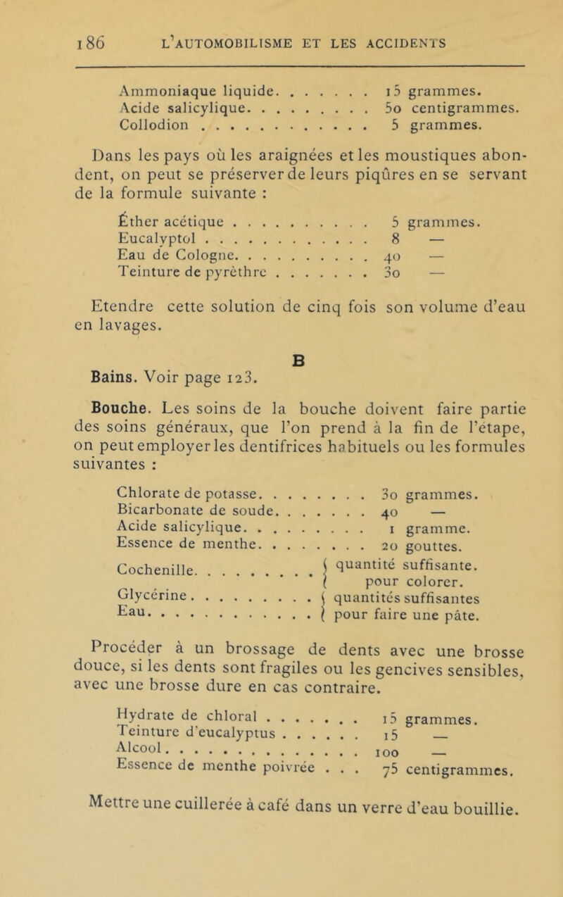 Ammoniaque liquide i5 grammes. Acide salicylique 5o centigrammes. Collodion 5 grammes. Dans les pays où les araignées et les moustiques abon- dent, on peut se préserver de leurs piqûres en se servant de la formule suivante : Éther acétique . . . Eucalyptül Eau de Cologne. . . Teinture de pyrcthre 5 grammes. 8 — 40 — 3o — Etendre cette solution de cinq fois son volume d’eau en lavages. B Bains. Voir page laS. Bouche. Les soins de la bouche doivent faire partie des soins généraux, que l’on prend à la fin de l’étape, on peut employer les dentifrices habituels ou les formules suivantes : Chlorate de potasse. , Bicarbonate de soude Acide salicylique. . . Essence de menthe. . Cochenille Glycérine Eau . . . 3o grammes. . . . 40 — . . . I gramme. . . . 20 gouttes, quantité suffisante. pour colorer, quantités suffisantes pour faire une pâte. Procéder à un brossage de dents avec une brosse douce, si les dents sont fragiles ou les gencives sensibles, avec une brosse dure en cas contraire. Hydrate de chloral i5 grammes. Teinture d'eucalyptus i5 _ Essence de menthe poivrée ... y5 centigrammes. Mettre une cuillerée a café dans un verre d’eau bouillie.