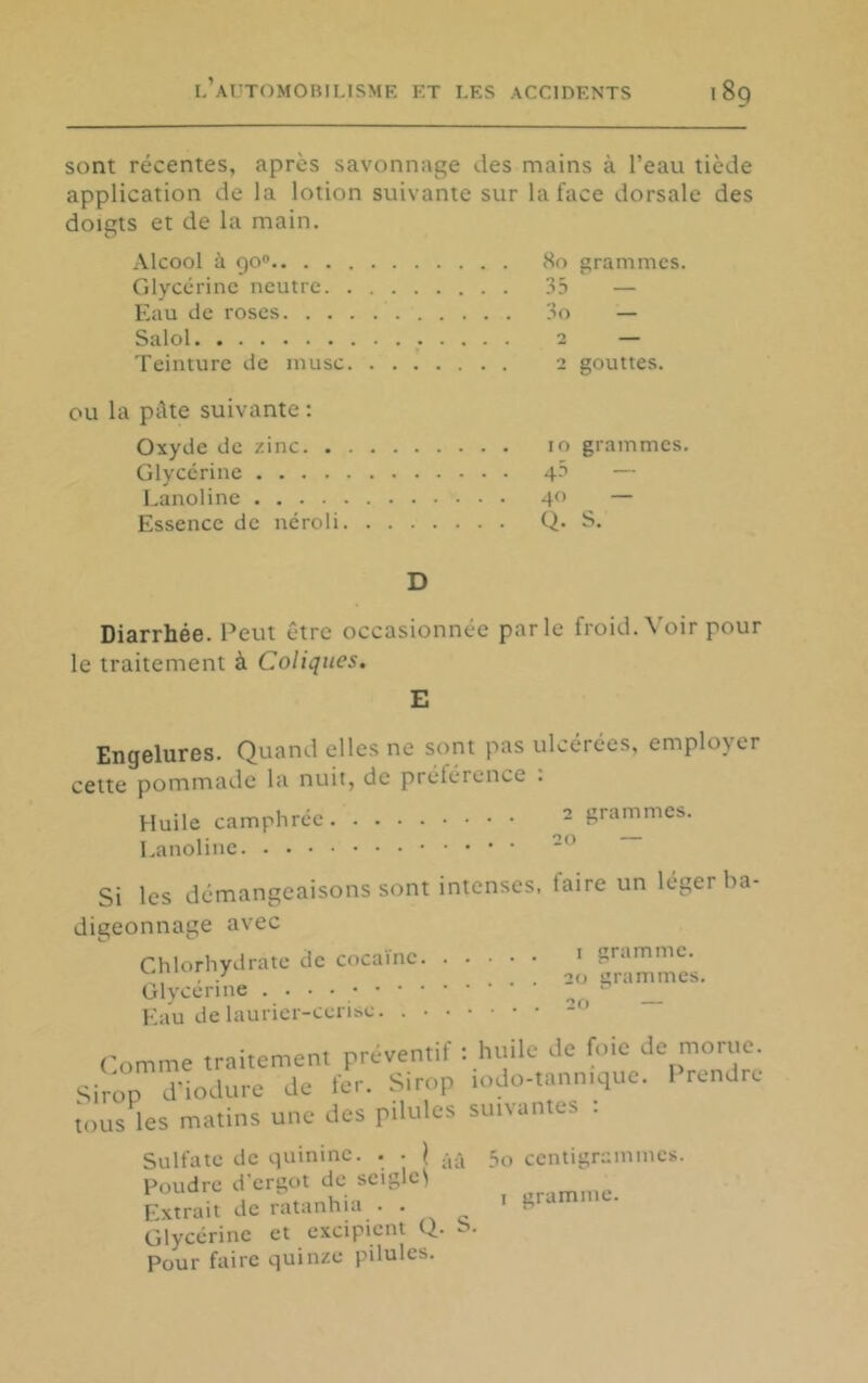 sont récentes, après savonnage des mains à l’eau tiède application de la lotion suivante sur la face dorsale des doigts et de la main. Alcool à 90® grammes. Glycérine neutre ... 35 — Eau de roses — Salol 0 — Teinture de musc 0 gouttes. pâte suivante : Oxyde de zinc grammes. Glycérine — Lanoline — Essence de néroli ... Q. S. D Diarrhée. Peut être occasionnée parle froid. Voir pour le traitement à Coliques. E Engelures. Quand elles ne sont pas ulcérées, employer cette pommade la nuit, de préférence . Huile camphrée grammes. Lanoline Si les démangeaisons sont intenses digeonnage avec Chlorhydrate de cocaïne Glvcérine Kau de laurier-cerise. , faire un léger ba- I gramme. . 20 grammes. 20 — Comme traitement préventif : huile de foie de morue. Sirop d’iodure de fer. Sirop lodo-tannique. 1 rendre tous les matins une des pilules suivantes . Sulfate de quinine. . • j .j.*, Poudre d'ergot de sciglci Extrait de ratanhia . . Glycérine et excipient Q. S. Pour faire quinze pilules. 5o centigrammes. I gramme.
