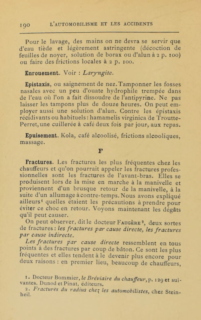Pour le lavage, des mains on ne devra se servir que d’eau tiède et légèrement astringente (décoction de feuilles de noyer, solution de borax ou d’alun à 2 p. 100) ou faire des frictions locales à 2 p. 100. Enrouement. Voir ; Laryngite. Epistaxis, ou saignement de nez.Tamponner les fosses nasales avec un peu d’ouate hydrophile trempée dans de l’eau où l’on a fait dissoudre de l’antipyrine. Ne pas laisser les tampons plus de douze heures. On peut em- ployer aussi une solution d’alun. Contre les épistaxis récidivants ou habituels : hamamelis virginica de Troutte- PerretjUne cuillerée à café deux fois par jour, aux repas. Epuisement. Kola, café alcoolisé, frictions alcooliques, massage. F Fractures. Les fractures les plus fréquentes chez les chauffeurs et qu’on pourrait appeler les fractures profes- sionnelles sont les fractures de l’avant-bras. Elles se produisent lors de la mise en marche à la manivelle et proviennent d’un brusque retour de la manivelle, à la suite d’un allumage àcontre-temps. Nous avons expliqué ailleurs* quelles étaient les précautions à prendre pour éviter ce choc en retour. Voyons maintenant les dégâts qu’il peut causer. On peut observer, dit le docteur Faugère % deux sortes de fractures t les fractures par cause directe, les fractures par cause indirecte. Les fractures par cause directe ressemblent en tous points à des fractures par coup de bâton. Ce sont les plus fréquentes et elles tendent à le devenir plus encore pour deux raisons : en premier lieu, beaucoup de chauffeurs. I. Docteur Bommier, le Bréviaire du chauffeur, x). 120 et sui- vantes. Dunod et Pinat, éditeurs. hell radius che^ les automobilistes, chez Stein-