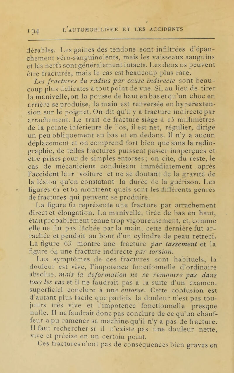 '94 dérables. Les gaines des tendons sont infiltrées d’épan- chement séro-sanguinolents, mais les vaisseaux sanguins et les nerfs sont généralement intacts. Les deux os peuvent être fracturés, mais le cas est beaucoup plus rare. Les fractures du radius par cause indirecte sont beau- coup plus délicates à tout point de vue. Si, au lieu de tirer la manivelle, on la pousse de haut en basetqu’un choc en arrière se produise, la main est renversée en hyperexten- sion sur le poignet. On dit qu’il y a fracture indirecte par arrachement. Le trait de fracture siège à i5 millimètres de la pointe inférieure de l’os, il est net, régulier, dirigé un peu obliquement en bas et en dedans. 11 n’y a aucun déplacement et on comprend fort bien que sans la radio- graphie, de telles fractures puissent passer inaperçues et être prises pour de simples entorses; on cite, du reste, le cas de mécaniciens conduisant immédiatement après l’accident leur voiture et ne se doutant de la gravité de la lésion qu’en constatant la durée de la guérison. Les figures 6i et 62 montrent quels sont les différents genres de fractures qui peuvent se produire. La figure 62 représente une fracture par arrachement direct et élongation. La manivelle, tirée de bas en haut, étaitprobablement tenue trop vigoureusement, et, comme elle ne fut pas lâchée parla main, cette dernière fut ar- rachée et pendait au bout d'un cylindre de peau rétréci. I.a figure 63 montre une fracture par tassement et la figure 64 une fracture indirecte par torsion. Les symptômes de ces fractures sont habituels, la douleur est vive, l’impotence fonctionnelle d’ordinaire absolue, mais la deformation ne se remontre pas dans tous les Ci35 et il ne faudrait pas à la suite d’un examen, superficiel conclure à une entorse. Cette confusion est d’autant plus facile que parfois la douleur n’est pas tou- jours très vive et l’impotence fonctionnelle presque nulle. 11 ne faudrait donc pas conclure de ce qu’un chauf- feur a pu ramener sa machine-qu’il n’y a pas de fracture. Il faut rechercher si il n'existe pas une douleur nette, vive et précise en un certain point. (..es fractures n’ont pas de conséquences bien graves en