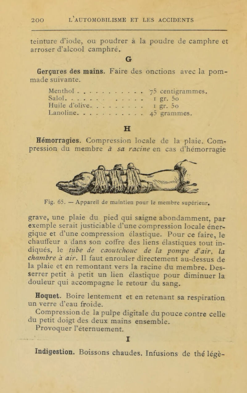 teinture d’iode, ou poudrer à la poudre de camphre et arroser d’alcool camphré. G Gerçures des mains. Faire des onctions av^ec la pom- made suivante. Menthol . 70 centigrammes. Salol r gr. .So Huile d’olive i gr. 5o Lanoline 40 grammes. H Hémorragies. Compression locale de la plaie. Com- pression du membre à sa racine en cas d’hémorragie Fig. 65. — Appareil de maintien pour le membre supérieur. grave, une plaie du pied qui saigne abondamment, par exemple serait justiciable d’une compression locale éner- gique et d’une compression élastique. Pour ce faire, le chauffeur a dans son coffre des liens élastiques tout in- diqués, le tube de caoutchouc de la pompe d'air, la chambre à air. Il faut enrouler directement au-dessus de la plaie et en remontant vers la racine du membre. Des- serrer petit à petit un lien élastique pour diminuer la douleur qui accompagne le retour du sang. Hoquet. Boire lentement et en retenant sa respiration un verre d’eau froide. Compression de la pulpe digitale du pouce contre celle du petit doigt des deux mains ensemble. Provoquer l’éternuement. I Indigestion. Boissons chaudes. Infusions de thé légè-