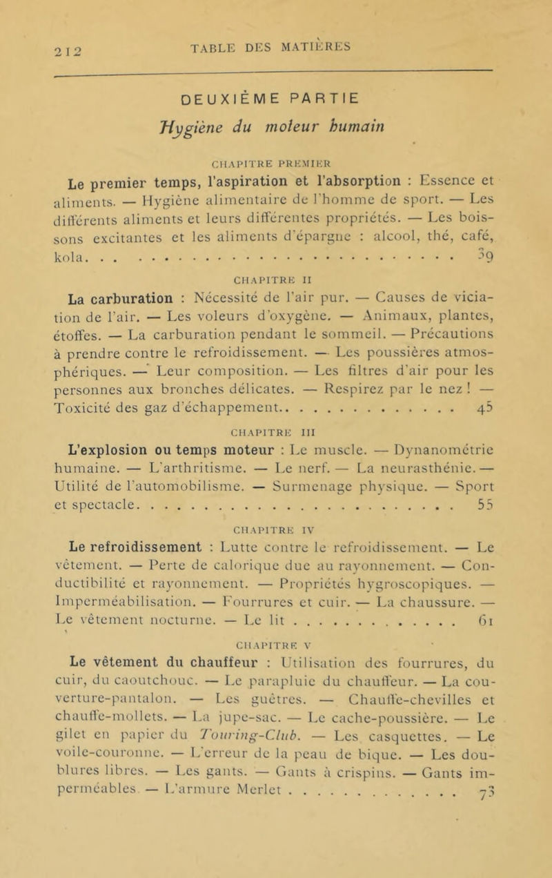 2 12 DEUXIÈME PARTIE Hygiène du moteur humain CHAPITRE PREMIER Le premier temps, l'aspiration et l’absorption : Essence et alinients. — Hygiène alimentaire de l'homme de sport. — Les différents alinients et leurs différentes propriétés. — Les bois- sons excitantes et les aliments d’épargne : alcool, thé, café, kola H CHAPITRE II La carburation : Nécessité de l’air pur. — Causes de vicia- tion de l’air. — Les voleurs d’oxygène. — Animaux, plantes, étoffes. — La carburation pendant le sommeil. — Précautions à prendre contre le refroidissement. — Les poussières atmos- phériques. — Leur composition. — Les liltres d’air pour les personnes aux bronches délicates. — Respirez par le nez ! — Toxicité des gaz d’échappement 43 CHAPITRE III L’explosion ou temps moteur : Le muscle. — Dynanométrie humaine. — L’arthritisme. — Le nerf.— La neurasthénie.— Utilité de l’automobilisme. — Surmenage physique. — Sport et spectacle 55 CHAPITRE IV Le refroidissement : Lutte contre le refroidissement. — Le vêtement. — Perte de calorique duc au rayonnement. — Con- ductibilité et rayonnement. — Propriétés hygroscopiques. — Imperméabilisation. — l'ourrures et cuir. — La chaussure. — Le vêtement nocturne. — Le lit (3i CHAPITRE V Le vêtement du chauffetir : Utilisation des fourrures, du cuir, du caoutchouc. — Le parapluie du chauffeur. — La cou- verture-pantalon. — Les guêtres. — Chauffe-chevilles et chaulle-mollcts. — La jupe-sac. — Le cache-poussière. — Le gilet en papier du 1 vuring-Cliib. — Les casquettes. — Le voile-couronne. — L erreur de la peau de bique. — Les dou- blures libres. — Les gants. — Gants à crispins. — Gants im- perméables — L’armure Merlet 7?