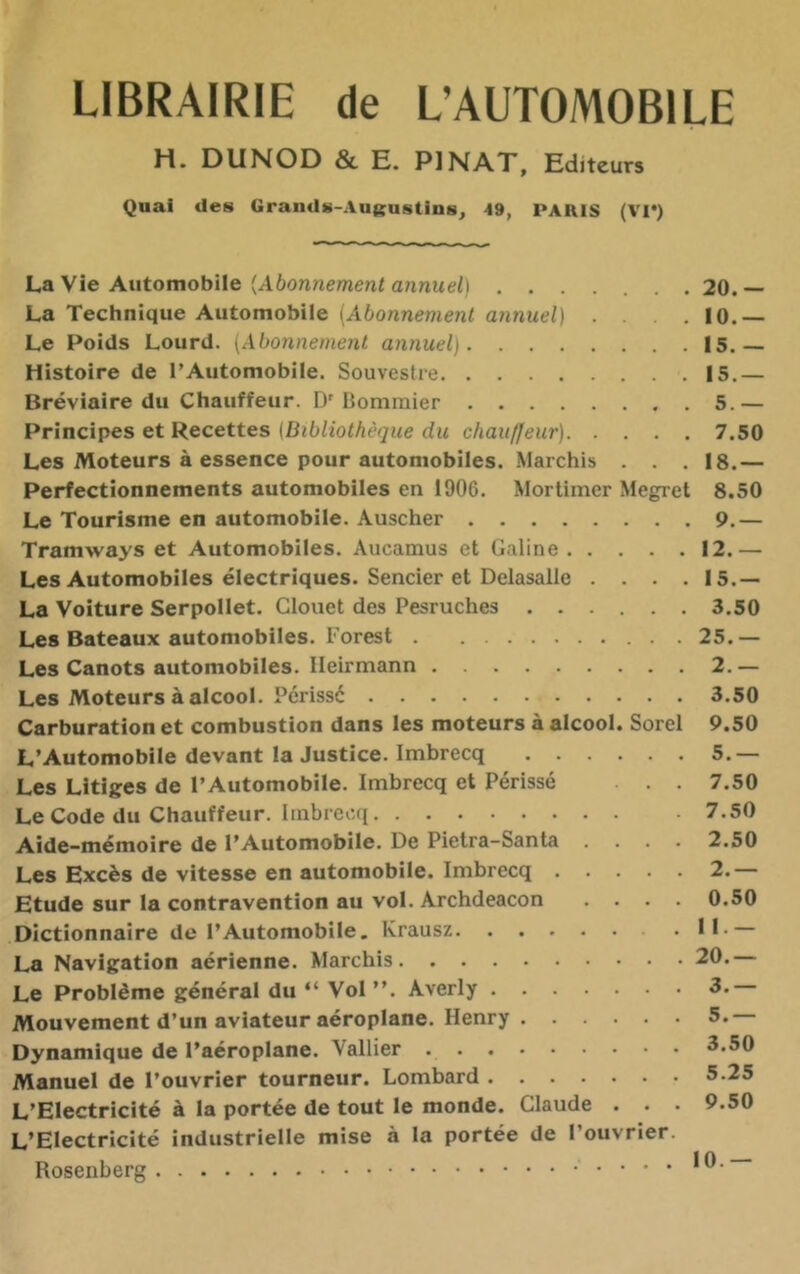 LIBRAIRIE de L’AUTOMOBILE H» DUNOD & E. PI MAX, Editeurs Quai des Grands-Au«;ustins, 49, PARIS (Vl*) La Vie Automobile (A6onne/nen< annuel) ....... 20.— La Technique Automobile {Abonnement annuel) . . .10.— Le Poids Lourd. \Abonnemenl annuel) 15.— Histoire de l’Automobile. Souveslre 15.— Bréviaire du Chauffeur. D’Bommier 5.— Principes et Recettes (Bibliothèque du chauffeur) 7.50 Les Moteurs à essence pour automobiles. .Marchis . . . 18.— Perfectionnements automobiles en 1906. Mortimer Megret 8.50 Le Tourisme en automobile. Auscher 9.— Tramways et Automobiles. Aucamus et Galine 12.— Les Automobiles électriques. Sencier et Delasalle .... 15.— La Voiture Serpollet. Glouet des Pesruches ...... 3.50 Les Bateaux automobiles. Forest 25.— Les Canots automobiles. Ileirmann 2.— Les Moteurs à alcool. Pcrissé 3.50 Carburation et combustion dans les moteurs à alcool. Sorel 9.50 L’Automobile devant la Justice. Imbrecq 5.— Les Litiges de l’Automobile. Imbrecq et Périsse . . 7.50 Le Code du Chauffeur. Imbrecq 7.50 Aide-mémoire de l’Automobile. De Pietra-Santa .... 2.50 Les Excès de vitesse en automobile. Imbrecq 2.— Etude sur la contravention au vol. Archdeacon .... 0.50 Dictionnaire de l’Automobile. Krausz II. La Navigation aérienne. Marchis 20.— Le Problème général du “ Vol”. Averly 3. Mouvement d’un aviateur aéroplane. Henry 5. Dynamique de l’aéroplane. Vallier 3.50 Manuel de l’ouvrier tourneur. Lombard 5.25 L’Electricité à la portée de tout le monde. Claude . . . 9.50 L’Electricité industrielle mise à la portée de l’ouvrier. Rosenberg