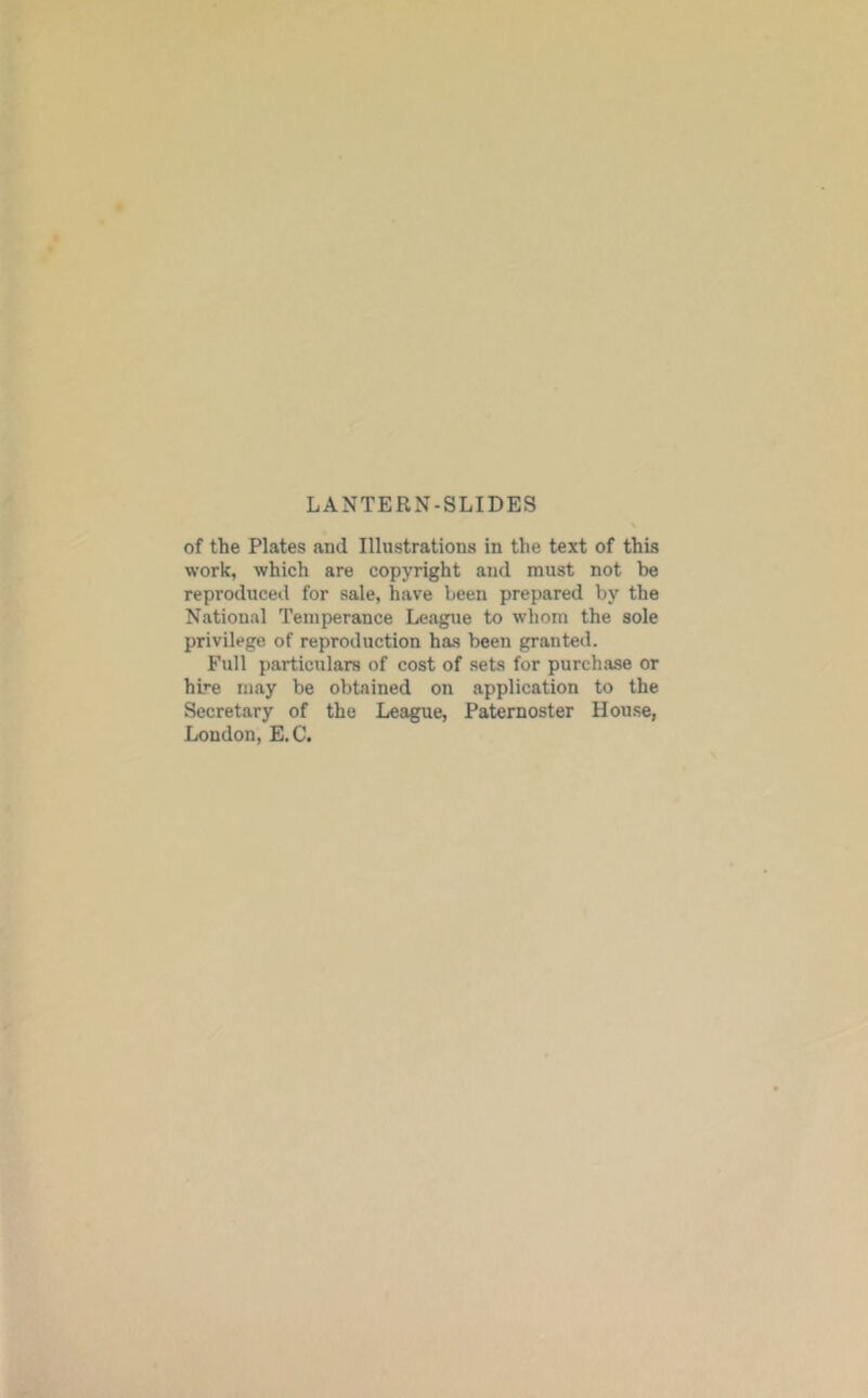 LANTERN-SLIDES of the Plates and Illustrations in the text of this work, which are copyright and must not be reproduced for sale, have been prepared by the National Temperance League to whom the sole privilege of reproduction has been granted. Full particulars of cost of sets for purchase or hb'e may be obtained on application to the Secretary of the League, Paternoster Hou.se, London, E.C,