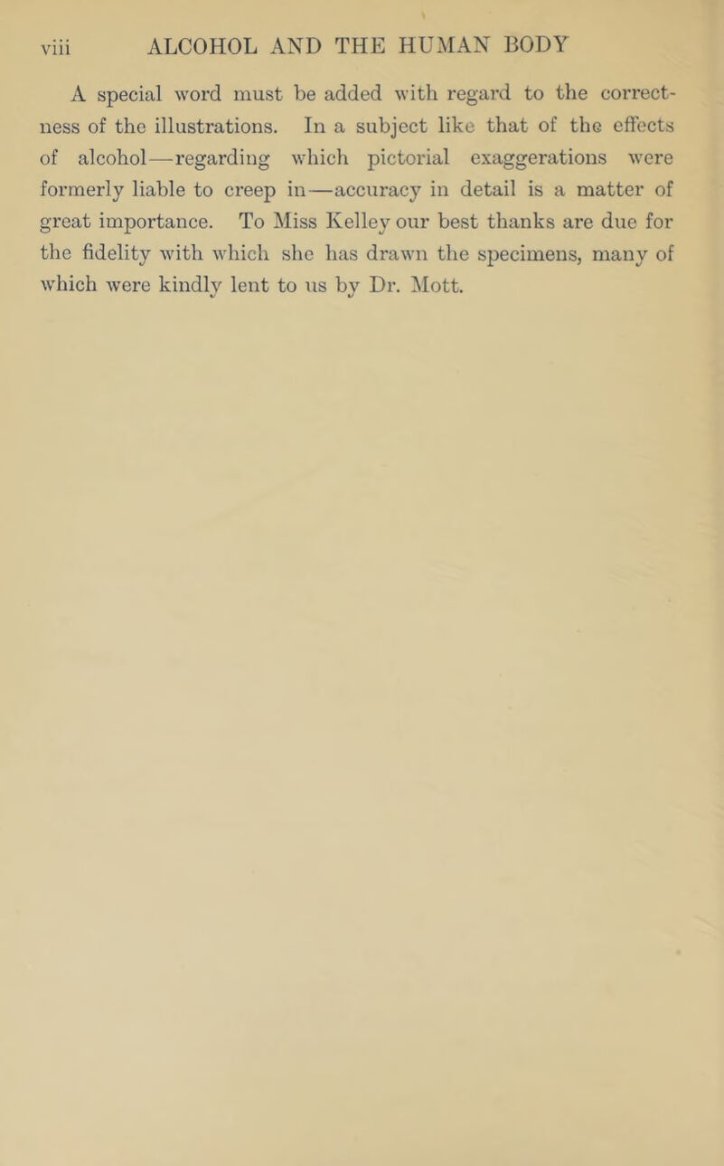 A special word must be added with regard to the correct- ness of the illustrations. In a subject like that of the effects of alcohol—regarding which pictorial exaggerations were formerly liable to creep in—accuracy in detail is a matter of great importance. To Miss Kelley our best thanks are due for the fidelity with which she has drawn the specimens, many of which were kindly lent to us by Dr. Mott.