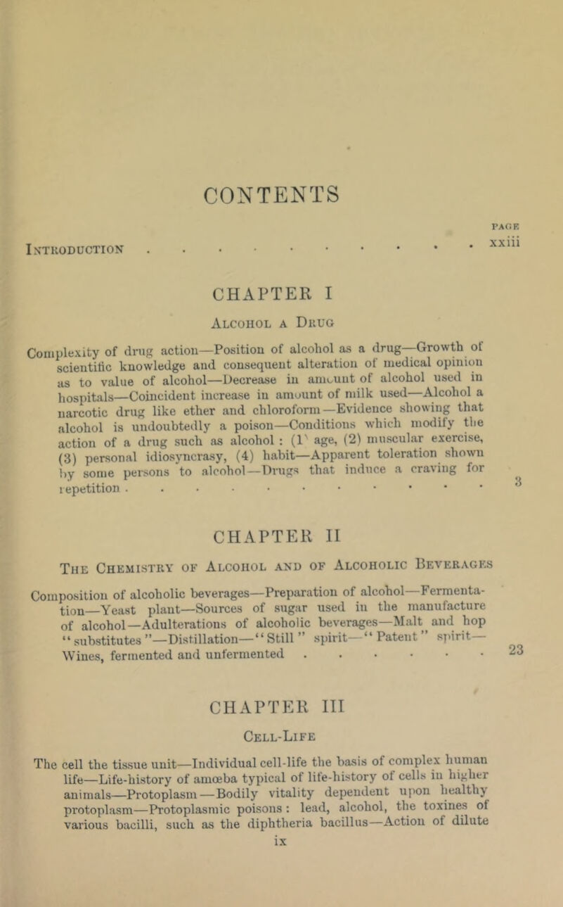 CONTENTS IXTKODUCTION PAGE xxiii CHAPTER I Alcohol a Dkug Complexity of drug action—Position of alcohol as a drug—Growth of scientific knowledge and consequent alteration of medical opinion as to value of alcohol—Decrease in amount of alcohol used in hospitals—Coincident increase in amount of milk used—Alcohol a narcotic drug like ether and chloroform—Evidence showing that alcohol is undoubtedly a poison—Conditions which modify the action of a drug such as alcohol : (1' age, (2) muscular exercise, (3) personal idiosyncrasy, (4) habit—Apparent toleration shown by some persons to alcohol—Drugs that induce a craving for repetition CHAPTER II The Chemistky of Alcohol and of Alcoholic Beverages Composition of alcoholic beverages—Preparation of alcohol—Fermenta- tion—Yeast plant-Sources of sugar used in the manufacture of alcohol—Adulterations of alcoholic beverages—Malt and hop “substitutes”—Distillation—“Still ” spirit—“ Patent ” spirit— Wines, fermented and unfermented ...••• CHAPTER III Cell-Life The cell the tissue unit—Individual cell-life the basis of complex human life—Life-history of amoeba typical of lite-history of cells in higher animals—Protoplasm—Bodily vitality dependent upon healthy protoplasm—Protoplasmic poisons: lead, alcohol, the toxines of various bacilli, such as the diphtheria bacillus—Action of dilute