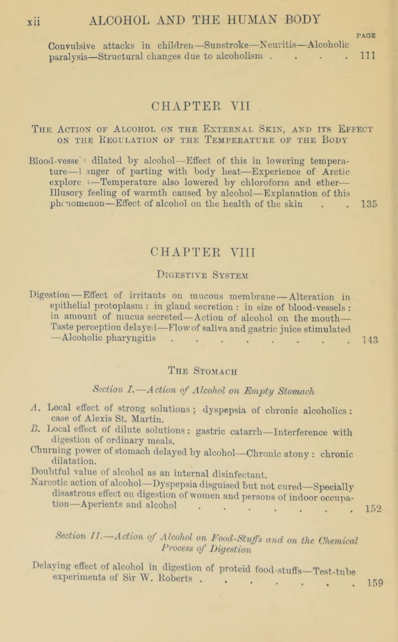 XU PAGE Convulsive attacks in children—Sunstroke—Neuritis—Alcoholic paralysis—Structural changes due to alcoholism . . . .111 CHAPTER VII The Action of Alcohol on the External Skin, and its Effect ON THE KeGVLATION OF THE TEMPERATURE OF THE BODY Blood-vesse T dilated by alcohol—Effect of this in lowering tempera- ture—1 anger of parting with body heat—Experience of Arctic explore, ;—Temperature also lowered by chloroform and ether-— Illusory feeling of warmth caused by alcohol—Explanation of this phe nomenon—Effect of alcohol on the health of the skin . . 135 CHAPTER VIII Digestive System Digestion — Effect of irritants on mucous membrane—Alteration in epithelial protoplasm : in gland secretion : in size of blood-vessels : in amount of mucus secreted—Action of alcohol on the mouth— Taste perception delayed—Flow of saliva and gastric juice stimulated —Alcoholic pharyngitis . . . . . . . .1-13 The Stomach Section I.—Action of Alcohol on Empty Stomach A. Local effect of strong solutions; dyspepsia of chronic alcoholics: case of Alexis St. Martin. D. Local effect of dilute solutions: gastric catarrh—Interference with digestion of ordinary meals. Chuiuing power of stomach delayed by alcohol—Chronic atony ; chronic dilatation. Doubtful value of alcohol as an internal disinfectant. Narcotic action of alcohol—Dyspepsia disguised but not cured—Specially disastrous effect on digestion of women and persons of indoor occupa- tion—Aperients and alcohol ... Section 11.—Action of Alcohol on Food-Stuffs and on the Chemical J’rocess of Eigestion Del.aying effect of alcohol in digestion of proteid food-stuffs—Test tube experiments of Sir W. Roberts . . lesi rune