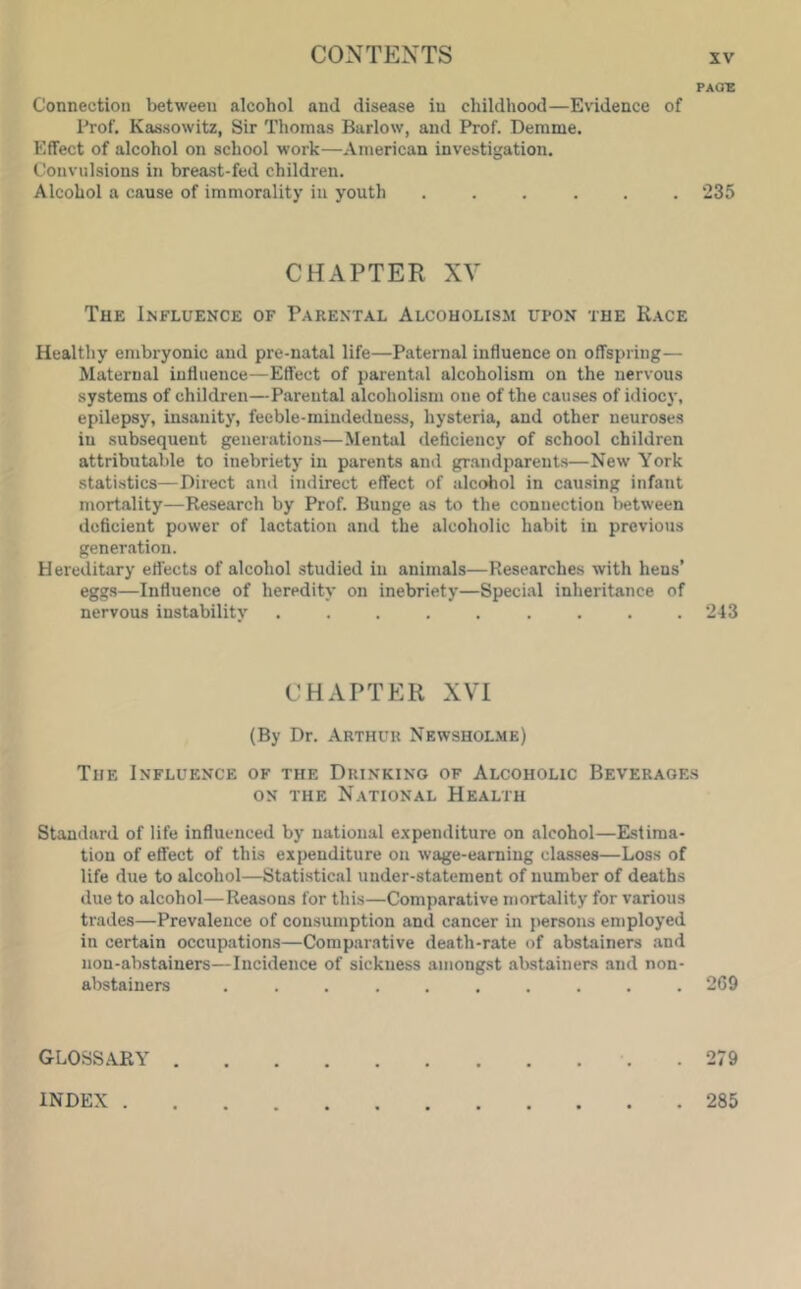 PAG'E Connection between alcohol and disease in childhood—Evidence of Prof. Kassowitz, Sir Thomas Barlow, and Prof. Demme. Effect of alcohol on school work—American investigation. Convulsions in brea.st-fed children. Alcohol a cause of immorality in youth ...... 235 CHAPTER XV The Influence of Parental Alcoholism upon the Race Healthy embryonic and pre-natal life—Paternal influence on offspring— Maternal influence—Effect of parental alcoholism on the nervous systems of children—Parental alcoholism one of the causes of idiocy, epilepsy, insanity, feeble-mindedness, hysteria, and other neuroses in subsequent generations—Mental deficiency of school children attributable to inebriety in parents and gr.andparents—New York stati.stics—Direct and indirect effect of alcohol in cau.sing infant mortality—Research by Prof. Bunge as to the connection between deficient power of lactation and the alcoholic habit in previous generation. H ereditary effects of alcohol studied in animals—Researches with hens’ eggs—Influence of heredity on inebriety—Special inheritance of nervous instability , . . . . . . . .243 CHAPTER XVI (By Dr. Arthur Newshol.me) The Influence of the Drinking of Alcoholic Beverage.s ON the N.ational Health Standard of life influenced by national e.xpenditure on alcohol—E.stima- tion of effect of this expenditure on wage-earning classes—Loss of life due to alcohol—Statistical under-statement of number of deaths due to alcohol—Reasons for this—Comparative mortality for various trades—Prevalence of consumption and cancer in persons employed in certain occupations—Comparative death-rate of abstainers and non-abstainers—Incidence of sickness amongst abstainers and non- abstainers .......... 269 glossary .279 INDEX 285