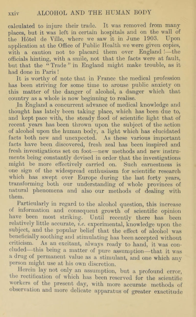 calculated to injure their trade. It was removed from many places, but it was left in certain hospitals and on the wall of the Hotel de Ville, where we saw it in June 1903. Upon application at the Office of Public Health we were given copies, with a caution not to placard them over England !—the officials hinting, with a smile, not that the facts were at fault, but that the “ Trade ” in England might make trouble, as it had done in Paris ! It is worthy of note that in France the medical profession has been striving for some time to arouse public anxiety on this matter of the danger of alcohol, a danger which that country as a whole is now beginning to realise. In England a concurrent advance of medical knowledge and thought has lately been taking place, which has been due to, and kept pace with, the steady flood of scientific light that of recent yeai*s has been thrown upon the subject of the action of alcohol upon the human body, a light which has elucidated facts both new and unexpected. As these various important facts have been discovered, fresh zeal has been inspired and fresh investigations set on foot^—new methods and new instru- ments being constantly devised in order that the investigations might be more effectively carried on. Such earnestness is one sign of the widespread enthusiasm for scientific research which has swept over Europe during the last forty years, transforming both our understanding of whole provinces of natural phenomena and also our methods of dealing with them. Particularly in regard to the alcohol question, this increase of information and consequent growth of scientific opinion have been most striking. Until recently there has been relatively little accurate, i.e. experimental, knowledge upon the subject, and the popular belief that the effect of alcohol was beneficially soothing and stimulating has been accepted without criticism. As an excitant, always ready to hand, it was con- cluded this being a matter of pure assumption—that it was a drug of permanent vahie as a stimulant, and one which anv person might use at his own discretion. Herein lay not only an assumption, but a profound error, the rectification of which has been reserved for the scientific workers of the present day, with more accurate methods of observation and more delicate apparatus of greater exactitude