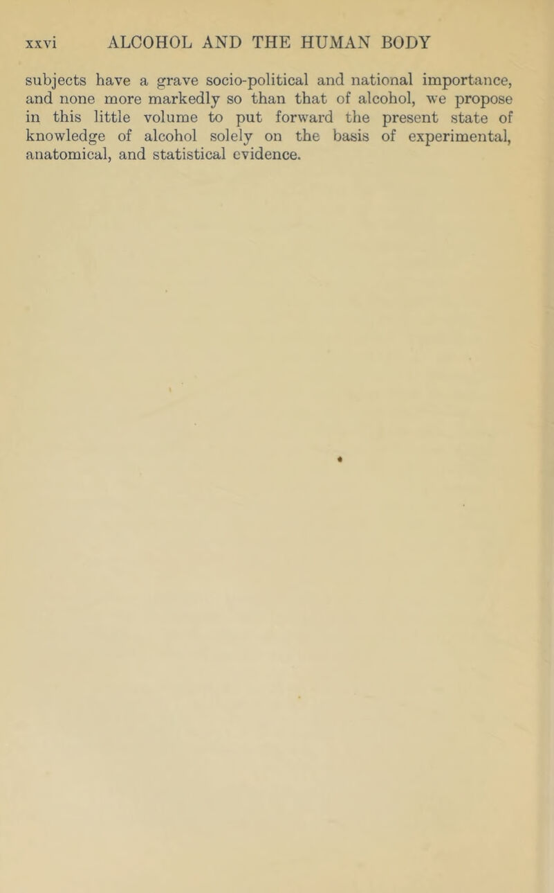 subjects have a grave socio-political and national importance, and none more markedly so than that of alcohol, we propose in this little volume to put forward the present state of knowledge of alcohol solely on the basis of experimental, anatomical, and statistical evidence.