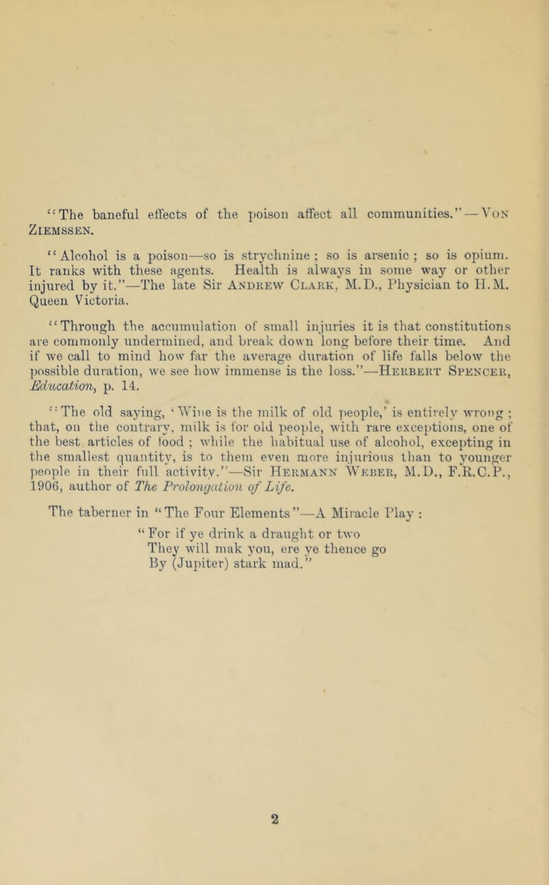 “The baneful effects of the poison affect all communities.” — VuN ZiEMSSEN. “Alcohol is a poison—so is strychnine; so is arsenic; so is opium. It ranks with these agents. Health is always in some way or other injured by it.”—The late Sir A.sdkew Clauk, M.D., Physician to II.M. Queen Victoria. “Through the accumulation of small injuries it is that constitutions are commonly undermined, and break down long before their time. And if we call to mind how' far the average duration of life falls below the j)ossible duration, we see how immense is the loss.”—Heubekt Spencer, Eihi^cation, p. 14. “'The old .saying, ‘Wine is the milk of old ])eople,’ is entirely wrong ; that, on the contrary, milk is for old ])eople, with rare exceptions, one of the best articles of food ; while the habitual u.se of alcohol, excepting in the smallest quantity, is to them even more injurious than to younger people in their full activity.”—Sir Hermann Weber, M.l)., F.R.C.P., 1906, author of The ProlonguLion of Life. The taberner in “The Four Elements”—A Miracle Play : “For if ye drink a draught or two They will mak you, ere ye thence go By (Jupiter) stark mad.”