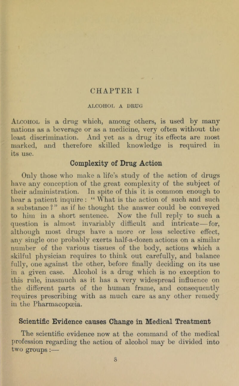 CHAPTER 1 ALCOHOL A DRUG Alcohol is a drug which, among others, is used by many nations as a beverage or as a medicine, very often witiiout the least discrimination. And yet as a drug its effects are most marked, and therefore skilled knowledge is required in its use. Complexity of Drug Action Only those who make a life’s study of the action of drugs have any conception of the great complexity of the subject of their administration. In spite of this it is common enough to hear a patient inquire: “ What is the action of such and such a substance?” as if he thought the answer could be conveyed to him in a short sentence. Now the full reply to such a question is almost invariably difficult and intricate—for, altliough most drugs have a more or less selective effect, any single one probably exerts half-a-dozen actions on a similar number of the various tissues of the body, actions which a skilful physician requires to think out carefully, and balance fully, one against the other, before finally deciding on its use in a given case. Alcohol is a drug which is no exception to this rule, inasmuch as it has a very widespread influence on the different parts of the human frame, and consequently requires prescribing with as much care as any other remedy in the Pharmacopoeia. Scientific Evidence causes Change in Medical Treatment The scientific evidence now at the command of the medical {)rofession regarding the action of alcohol may be divided into two groups:—