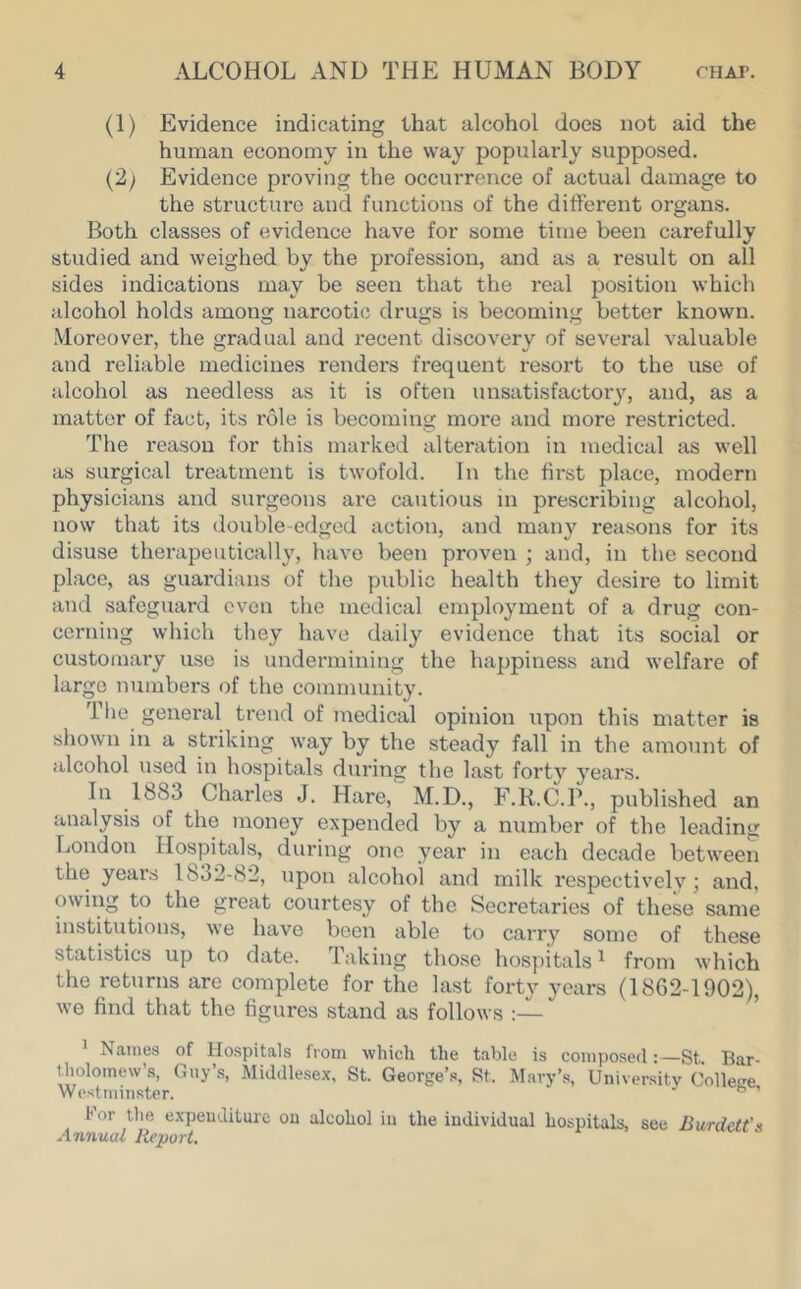 (1) Evidence indicating that alcohol does not aid the human economy in the way popularly supposed. (2; Evidence proving the occurrence of actual damage to the structure and functions of the different organs. Both classes of evidence have for some time been carefully studied and weighed by the profession, and as a result on all sides indications may be seen that the real position which idcohol holds among narcotic drugs is becoming better known. Moreover, the gradual and recent discovery of several valuable and reliable medicines renders frequent resort to the use of alcohol as needless as it is often unsatisfactoiy, and, as a matter of fact, its role is becoming more and more restricted. The reason for this marked alteration in medical as well as surgical treatment is twofold. In the first place, modern physicians and surgeons are cautious in prescribing alcohol, now that its double-edged action, and many reasons for its disuse therapeutically, have been proven ; and, in the second place, as guardians of the public health they desire to limit and safeguard even the medical employment of a drug con- cerning which they have daily evidence that its social or custoiiiary use is undermining the happiness and welfare of large numbers of the community. The general trend of medical opinion upon this matter is shown in a striking way by the steady fall in the amount of alcohol used in hospitals during the last forty years. In 1883 Charles J. Hare, M.D., F.R.C.P., published an analysis of the money expended by a number of the leading London Hospitals, during one year in each decade between the years 1832-82, iipon alcohol and milk respectively; and, owing to the great courtesy of the Secretaries of these same institutions, we have been able to carry some of these statistics up to date. Taking those hospitals ^ from which the returns are complete for the last fortv years (1862-1902), we find that the figures stand as follows ' Names of Hospitals from which the table is composed: St Bar- tholomew’s, Guy’s, Aliddlesex, St. George’s, St. Hary’s, University Colle<-e Westminster. ® ’ For the- expenditure on alcohol in the individnal hospitals, see Burdett\ Annual Report.