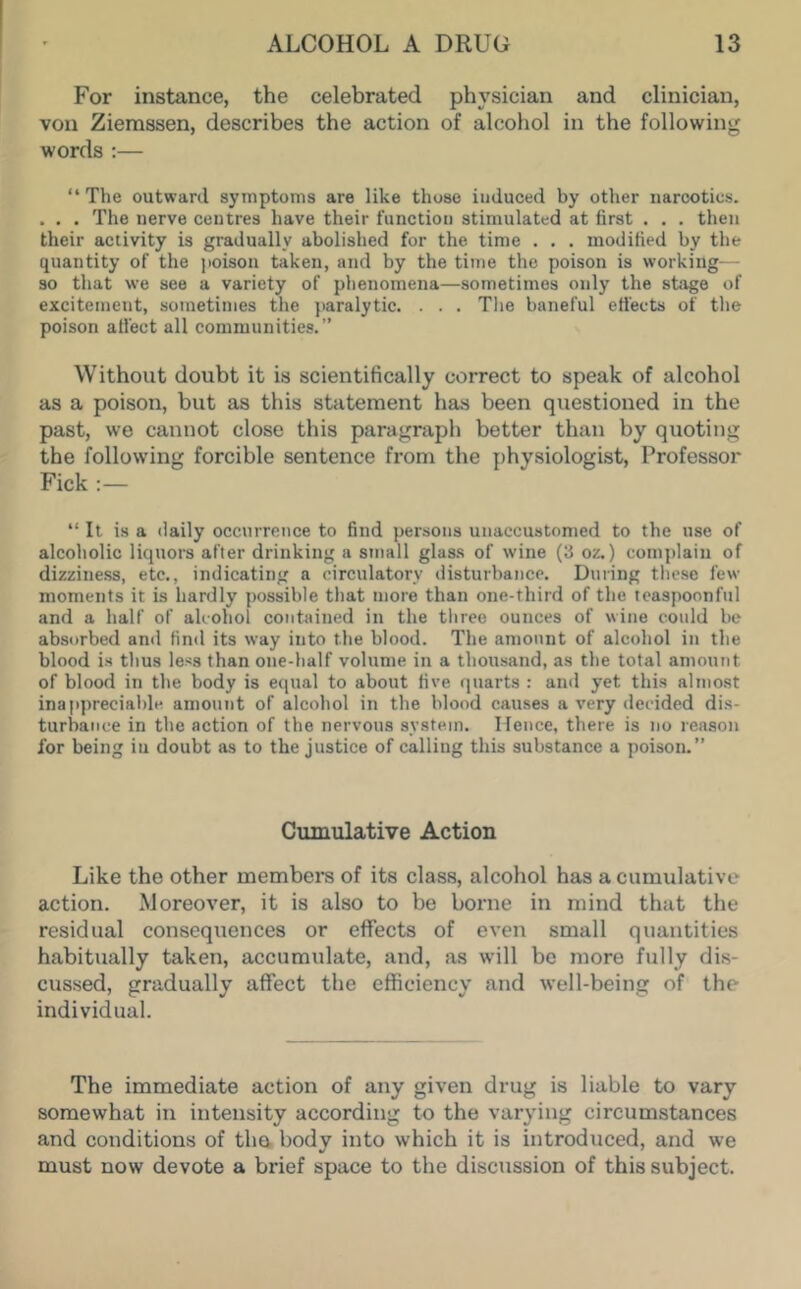 For instance, the celebrated physician and clinician, von Ziemssen, describes the action of alcohol in the following words :— “ The outward symptoms are like those induced by other narcotics. . . . The nerve centres have their function stimulated at first . . . then their activity is gradually abolished for the time . . . modified by the quantity of the jioison taken, and by the time the poison is working— so that we see a variety of phenomena—sometimes only the stage of excitement, sometimes the paralytic. . . . The baneful ett'ects of the poison affect all communities. ” Without doubt it is scientifically correct to speak of alcohol as a poison, but as this statement has been questioned in the past, we cannot close this paragraph better than by quoting the following forcible sentence from the physiologist. Professor Fick :— “ It is a daily occurrence to find persons unaccustomed to the use of alcoholic liquors after drinking a small glass of wine (3 oz.) complain of dizziness, etc., indicating a circulatory disturbance. During these few moments it is hardly possible that more than one-third of the teaspoonful and a half of alcohol contained in the three ounces of wine could be absorbed and find its way into the blood. The amount of alcohol in the blood is thus less than one-half volume in a thousand, as the total amount of blood in the body is equal to about five quarts : and yet this almost inappreciable amount of alcohol in the blood causes a very decided dis- turbance in the action of the nervous system. Hence, there is no reason for being in doubt as to the justice of calling this substance a poison.” Cumulative Action Like the other members of its class, alcohol has a cumulative action. Moreover, it is also to be borne in mind that the residual consequences or effects of even small quantities habitually taken, accumulate, and, as will be more fully dis- cussed, gradually affect the efficiency and well-being of the individual. The immediate action of any given drug is liable to vary somewhat in intensity according to the varying circumstances and conditions of the body into which it is introduced, and we must now devote a brief space to the discussion of this subject.