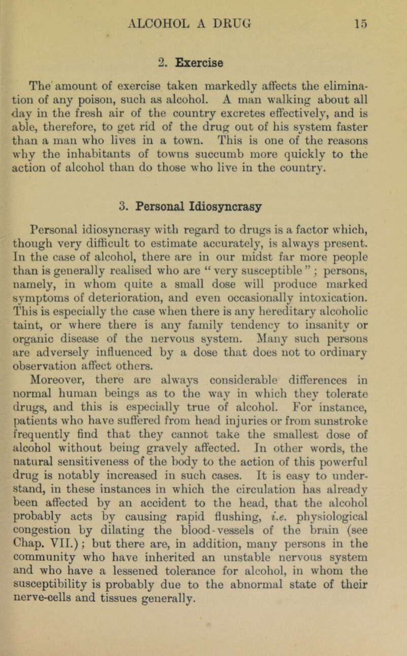2. Exercise The' amount of exercise taken markedly affects the elimina- tion of any poison, such as alcohol. A man walking about all day in the fresh air of the country excretes effectively, and is able, therefore, to get rid of the drug out of his system faster than a man who lives in a town. This is one of the reasons why the inhabitants of towns succumb more quickly to the action of alcohol than do those who live in the countrv. «/ 3. Personal Idiosyncrasy Personal idiosyncrasy with regard to drugs is a factor which, though very difficult to estimate accurately, is always present. In the case of alcohol, there are in our midst far more people than is generally realised who are “ very susceptible ” ; persons, namely, in whom quite a small dose will produce marked symptoms of deterioration, and even occasionally intoxication. This is especially the case when there is any hereditary alcoholic taint, or where there is any family tendency to insanity or organic disease of the nervous system. !Many such persons are adversely influenced by a dose that does not to ordinary observation affect others. Moreover, there are always considerable differences in normal human beings as to the way in which they tolerate drugs, and this is especially true of alcohol. For instance, patients who have suffered from head injuries or from sunstroke frequently find that they cannot take the smallest dose of alcohol without being gravely affected. In other words, the natural sensitiveness of the body to the action of this powerful drug is notably increased in such cases. It is easy to under- stand, in these instances in which the circulation has already been affected by an accident to the head, that the alcohol probably acts by causing rapid flushing, i.e. physiological congestion by dilating the blood-vessels of the brain (see Chap. VII.); but there are, in addition, many persons in the community who have inherited an unstable nervous system and who have a lessened tolerance for alcohol, in whom the susceptibility is probably due to the abnormal state of their nerve-cells and tissues generally.